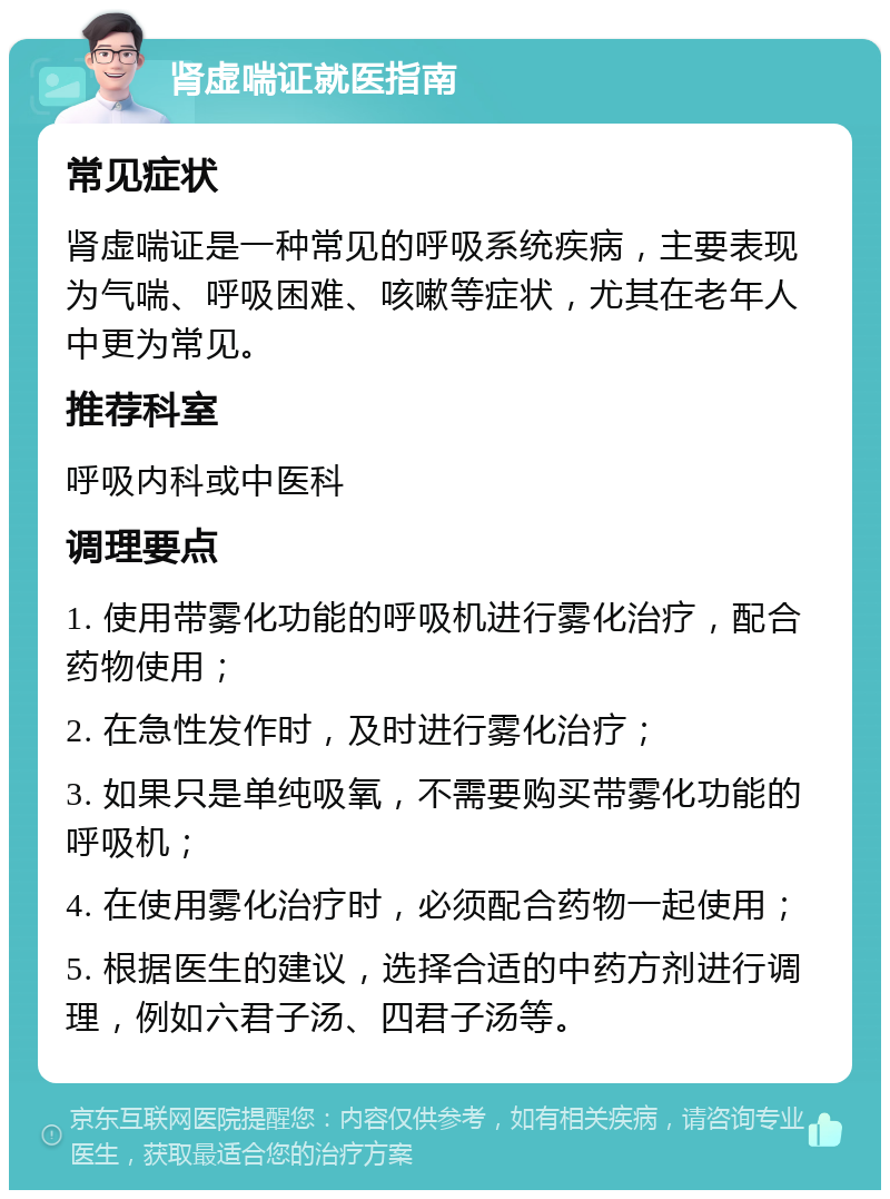 肾虚喘证就医指南 常见症状 肾虚喘证是一种常见的呼吸系统疾病，主要表现为气喘、呼吸困难、咳嗽等症状，尤其在老年人中更为常见。 推荐科室 呼吸内科或中医科 调理要点 1. 使用带雾化功能的呼吸机进行雾化治疗，配合药物使用； 2. 在急性发作时，及时进行雾化治疗； 3. 如果只是单纯吸氧，不需要购买带雾化功能的呼吸机； 4. 在使用雾化治疗时，必须配合药物一起使用； 5. 根据医生的建议，选择合适的中药方剂进行调理，例如六君子汤、四君子汤等。