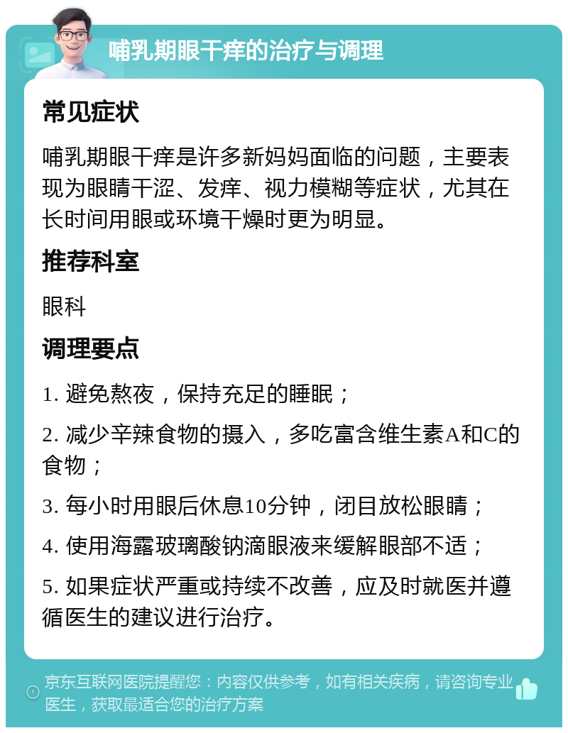 哺乳期眼干痒的治疗与调理 常见症状 哺乳期眼干痒是许多新妈妈面临的问题，主要表现为眼睛干涩、发痒、视力模糊等症状，尤其在长时间用眼或环境干燥时更为明显。 推荐科室 眼科 调理要点 1. 避免熬夜，保持充足的睡眠； 2. 减少辛辣食物的摄入，多吃富含维生素A和C的食物； 3. 每小时用眼后休息10分钟，闭目放松眼睛； 4. 使用海露玻璃酸钠滴眼液来缓解眼部不适； 5. 如果症状严重或持续不改善，应及时就医并遵循医生的建议进行治疗。