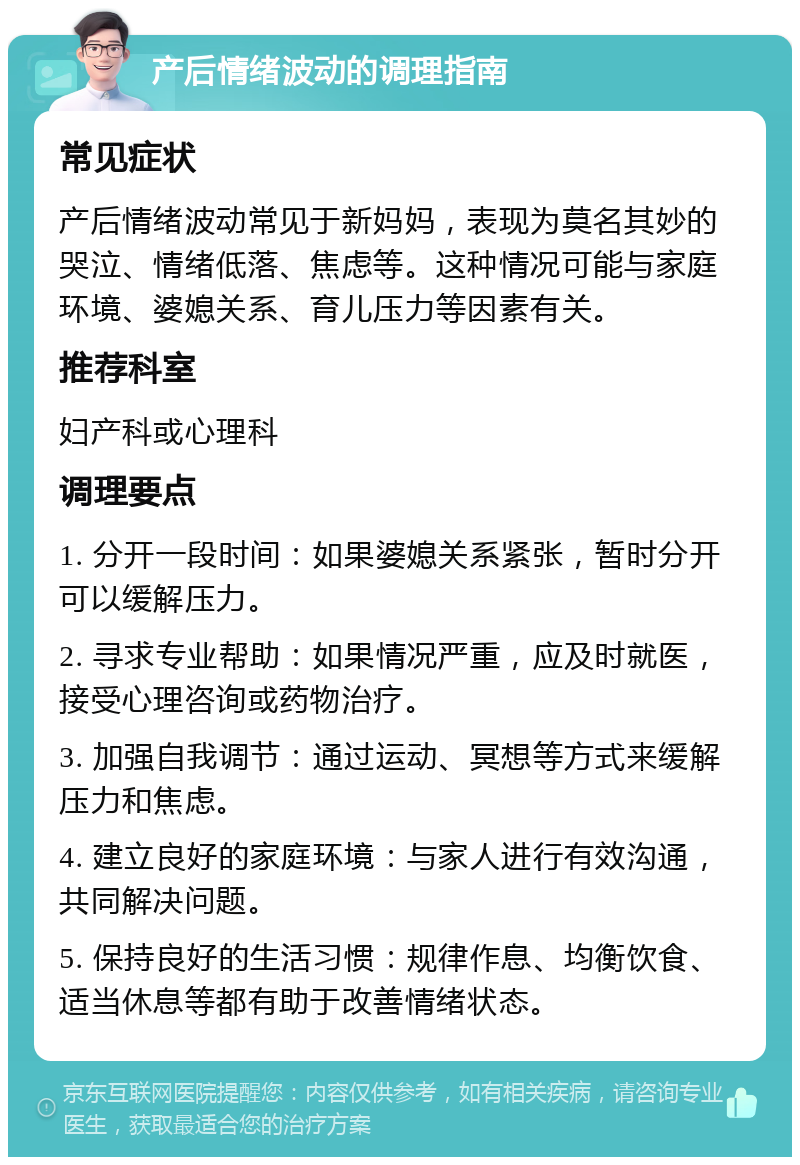 产后情绪波动的调理指南 常见症状 产后情绪波动常见于新妈妈，表现为莫名其妙的哭泣、情绪低落、焦虑等。这种情况可能与家庭环境、婆媳关系、育儿压力等因素有关。 推荐科室 妇产科或心理科 调理要点 1. 分开一段时间：如果婆媳关系紧张，暂时分开可以缓解压力。 2. 寻求专业帮助：如果情况严重，应及时就医，接受心理咨询或药物治疗。 3. 加强自我调节：通过运动、冥想等方式来缓解压力和焦虑。 4. 建立良好的家庭环境：与家人进行有效沟通，共同解决问题。 5. 保持良好的生活习惯：规律作息、均衡饮食、适当休息等都有助于改善情绪状态。