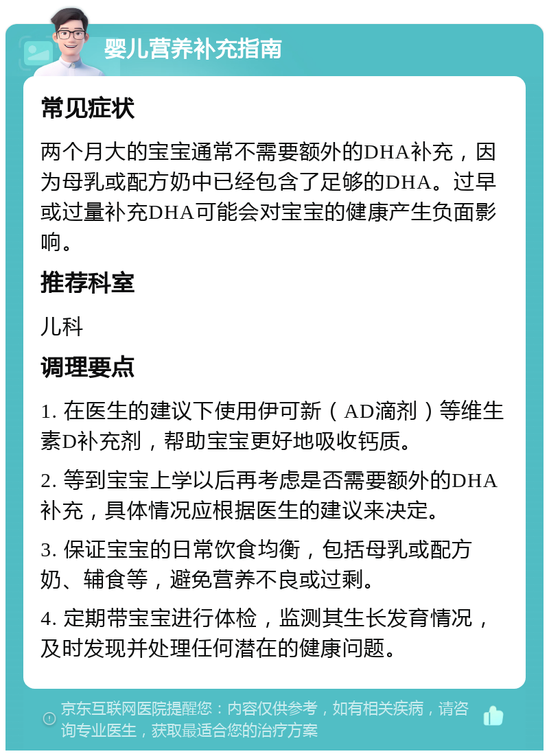 婴儿营养补充指南 常见症状 两个月大的宝宝通常不需要额外的DHA补充，因为母乳或配方奶中已经包含了足够的DHA。过早或过量补充DHA可能会对宝宝的健康产生负面影响。 推荐科室 儿科 调理要点 1. 在医生的建议下使用伊可新（AD滴剂）等维生素D补充剂，帮助宝宝更好地吸收钙质。 2. 等到宝宝上学以后再考虑是否需要额外的DHA补充，具体情况应根据医生的建议来决定。 3. 保证宝宝的日常饮食均衡，包括母乳或配方奶、辅食等，避免营养不良或过剩。 4. 定期带宝宝进行体检，监测其生长发育情况，及时发现并处理任何潜在的健康问题。