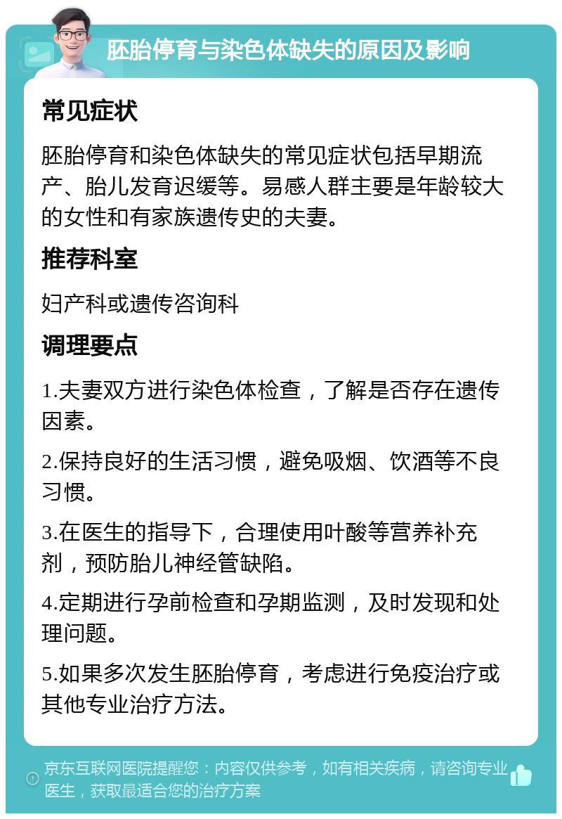 胚胎停育与染色体缺失的原因及影响 常见症状 胚胎停育和染色体缺失的常见症状包括早期流产、胎儿发育迟缓等。易感人群主要是年龄较大的女性和有家族遗传史的夫妻。 推荐科室 妇产科或遗传咨询科 调理要点 1.夫妻双方进行染色体检查，了解是否存在遗传因素。 2.保持良好的生活习惯，避免吸烟、饮酒等不良习惯。 3.在医生的指导下，合理使用叶酸等营养补充剂，预防胎儿神经管缺陷。 4.定期进行孕前检查和孕期监测，及时发现和处理问题。 5.如果多次发生胚胎停育，考虑进行免疫治疗或其他专业治疗方法。