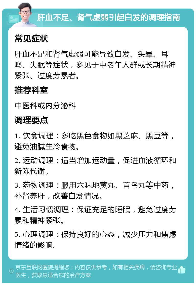 肝血不足、肾气虚弱引起白发的调理指南 常见症状 肝血不足和肾气虚弱可能导致白发、头晕、耳鸣、失眠等症状，多见于中老年人群或长期精神紧张、过度劳累者。 推荐科室 中医科或内分泌科 调理要点 1. 饮食调理：多吃黑色食物如黑芝麻、黑豆等，避免油腻生冷食物。 2. 运动调理：适当增加运动量，促进血液循环和新陈代谢。 3. 药物调理：服用六味地黄丸、首乌丸等中药，补肾养肝，改善白发情况。 4. 生活习惯调理：保证充足的睡眠，避免过度劳累和精神紧张。 5. 心理调理：保持良好的心态，减少压力和焦虑情绪的影响。