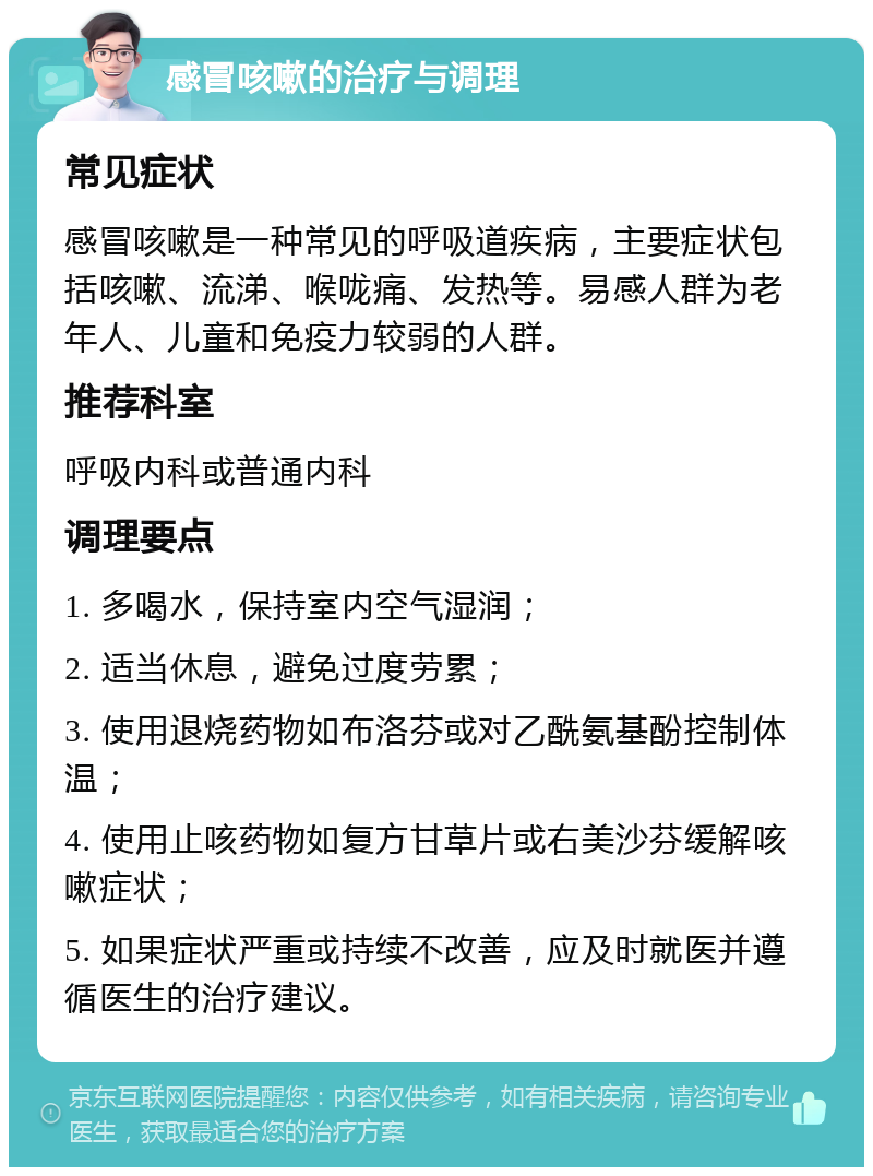 感冒咳嗽的治疗与调理 常见症状 感冒咳嗽是一种常见的呼吸道疾病，主要症状包括咳嗽、流涕、喉咙痛、发热等。易感人群为老年人、儿童和免疫力较弱的人群。 推荐科室 呼吸内科或普通内科 调理要点 1. 多喝水，保持室内空气湿润； 2. 适当休息，避免过度劳累； 3. 使用退烧药物如布洛芬或对乙酰氨基酚控制体温； 4. 使用止咳药物如复方甘草片或右美沙芬缓解咳嗽症状； 5. 如果症状严重或持续不改善，应及时就医并遵循医生的治疗建议。