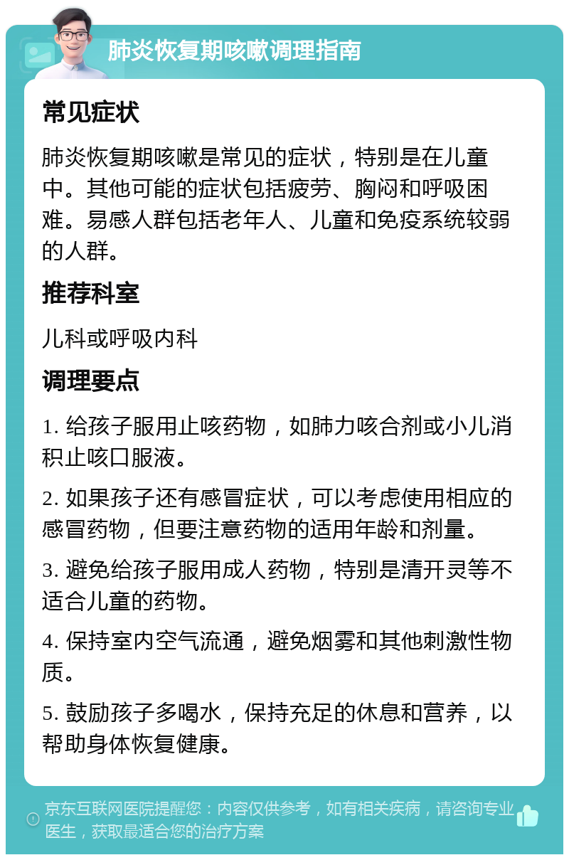 肺炎恢复期咳嗽调理指南 常见症状 肺炎恢复期咳嗽是常见的症状，特别是在儿童中。其他可能的症状包括疲劳、胸闷和呼吸困难。易感人群包括老年人、儿童和免疫系统较弱的人群。 推荐科室 儿科或呼吸内科 调理要点 1. 给孩子服用止咳药物，如肺力咳合剂或小儿消积止咳口服液。 2. 如果孩子还有感冒症状，可以考虑使用相应的感冒药物，但要注意药物的适用年龄和剂量。 3. 避免给孩子服用成人药物，特别是清开灵等不适合儿童的药物。 4. 保持室内空气流通，避免烟雾和其他刺激性物质。 5. 鼓励孩子多喝水，保持充足的休息和营养，以帮助身体恢复健康。