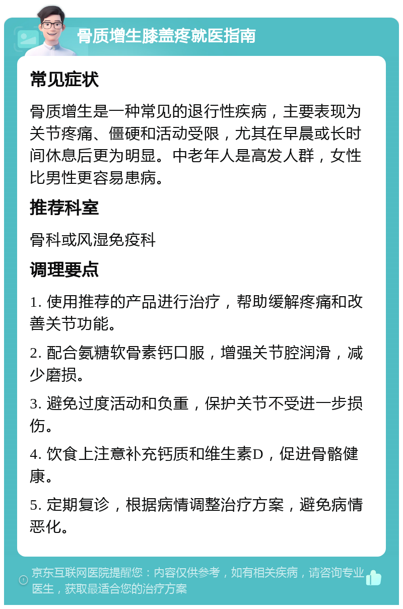 骨质增生膝盖疼就医指南 常见症状 骨质增生是一种常见的退行性疾病，主要表现为关节疼痛、僵硬和活动受限，尤其在早晨或长时间休息后更为明显。中老年人是高发人群，女性比男性更容易患病。 推荐科室 骨科或风湿免疫科 调理要点 1. 使用推荐的产品进行治疗，帮助缓解疼痛和改善关节功能。 2. 配合氨糖软骨素钙口服，增强关节腔润滑，减少磨损。 3. 避免过度活动和负重，保护关节不受进一步损伤。 4. 饮食上注意补充钙质和维生素D，促进骨骼健康。 5. 定期复诊，根据病情调整治疗方案，避免病情恶化。