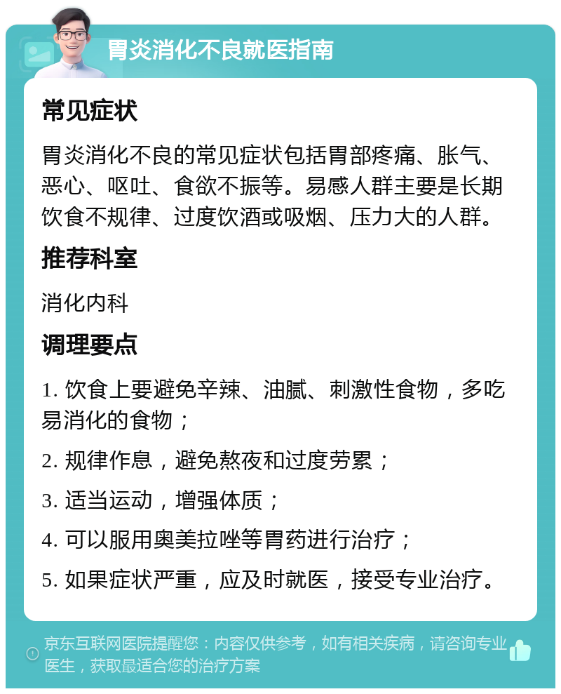 胃炎消化不良就医指南 常见症状 胃炎消化不良的常见症状包括胃部疼痛、胀气、恶心、呕吐、食欲不振等。易感人群主要是长期饮食不规律、过度饮酒或吸烟、压力大的人群。 推荐科室 消化内科 调理要点 1. 饮食上要避免辛辣、油腻、刺激性食物，多吃易消化的食物； 2. 规律作息，避免熬夜和过度劳累； 3. 适当运动，增强体质； 4. 可以服用奥美拉唑等胃药进行治疗； 5. 如果症状严重，应及时就医，接受专业治疗。