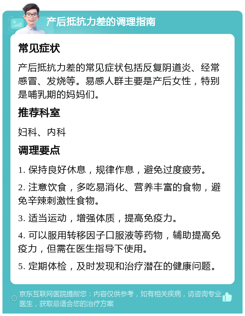 产后抵抗力差的调理指南 常见症状 产后抵抗力差的常见症状包括反复阴道炎、经常感冒、发烧等。易感人群主要是产后女性，特别是哺乳期的妈妈们。 推荐科室 妇科、内科 调理要点 1. 保持良好休息，规律作息，避免过度疲劳。 2. 注意饮食，多吃易消化、营养丰富的食物，避免辛辣刺激性食物。 3. 适当运动，增强体质，提高免疫力。 4. 可以服用转移因子口服液等药物，辅助提高免疫力，但需在医生指导下使用。 5. 定期体检，及时发现和治疗潜在的健康问题。