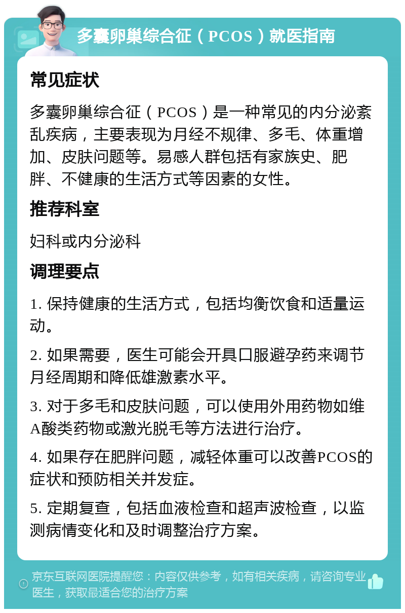 多囊卵巢综合征（PCOS）就医指南 常见症状 多囊卵巢综合征（PCOS）是一种常见的内分泌紊乱疾病，主要表现为月经不规律、多毛、体重增加、皮肤问题等。易感人群包括有家族史、肥胖、不健康的生活方式等因素的女性。 推荐科室 妇科或内分泌科 调理要点 1. 保持健康的生活方式，包括均衡饮食和适量运动。 2. 如果需要，医生可能会开具口服避孕药来调节月经周期和降低雄激素水平。 3. 对于多毛和皮肤问题，可以使用外用药物如维A酸类药物或激光脱毛等方法进行治疗。 4. 如果存在肥胖问题，减轻体重可以改善PCOS的症状和预防相关并发症。 5. 定期复查，包括血液检查和超声波检查，以监测病情变化和及时调整治疗方案。