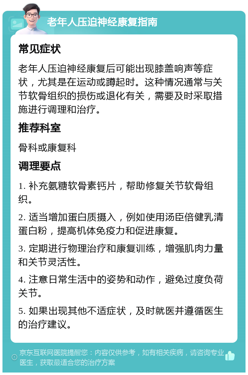 老年人压迫神经康复指南 常见症状 老年人压迫神经康复后可能出现膝盖响声等症状，尤其是在运动或蹲起时。这种情况通常与关节软骨组织的损伤或退化有关，需要及时采取措施进行调理和治疗。 推荐科室 骨科或康复科 调理要点 1. 补充氨糖软骨素钙片，帮助修复关节软骨组织。 2. 适当增加蛋白质摄入，例如使用汤臣倍健乳清蛋白粉，提高机体免疫力和促进康复。 3. 定期进行物理治疗和康复训练，增强肌肉力量和关节灵活性。 4. 注意日常生活中的姿势和动作，避免过度负荷关节。 5. 如果出现其他不适症状，及时就医并遵循医生的治疗建议。