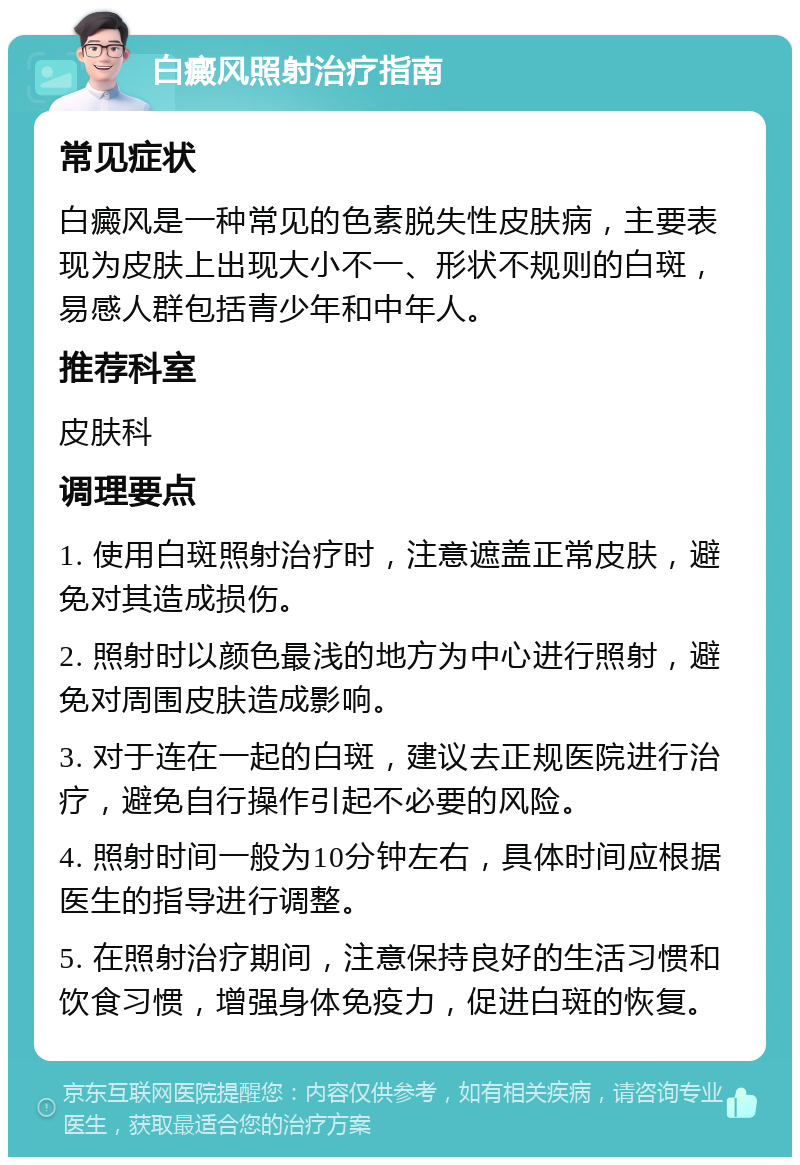 白癜风照射治疗指南 常见症状 白癜风是一种常见的色素脱失性皮肤病，主要表现为皮肤上出现大小不一、形状不规则的白斑，易感人群包括青少年和中年人。 推荐科室 皮肤科 调理要点 1. 使用白斑照射治疗时，注意遮盖正常皮肤，避免对其造成损伤。 2. 照射时以颜色最浅的地方为中心进行照射，避免对周围皮肤造成影响。 3. 对于连在一起的白斑，建议去正规医院进行治疗，避免自行操作引起不必要的风险。 4. 照射时间一般为10分钟左右，具体时间应根据医生的指导进行调整。 5. 在照射治疗期间，注意保持良好的生活习惯和饮食习惯，增强身体免疫力，促进白斑的恢复。