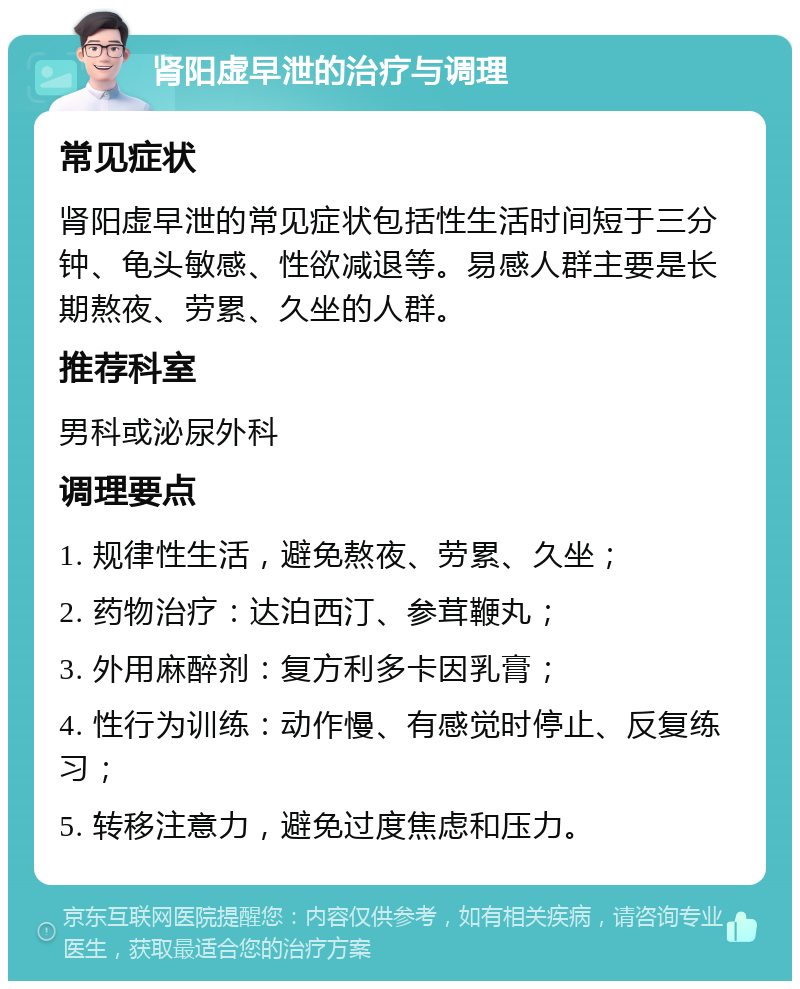 肾阳虚早泄的治疗与调理 常见症状 肾阳虚早泄的常见症状包括性生活时间短于三分钟、龟头敏感、性欲减退等。易感人群主要是长期熬夜、劳累、久坐的人群。 推荐科室 男科或泌尿外科 调理要点 1. 规律性生活，避免熬夜、劳累、久坐； 2. 药物治疗：达泊西汀、参茸鞭丸； 3. 外用麻醉剂：复方利多卡因乳膏； 4. 性行为训练：动作慢、有感觉时停止、反复练习； 5. 转移注意力，避免过度焦虑和压力。