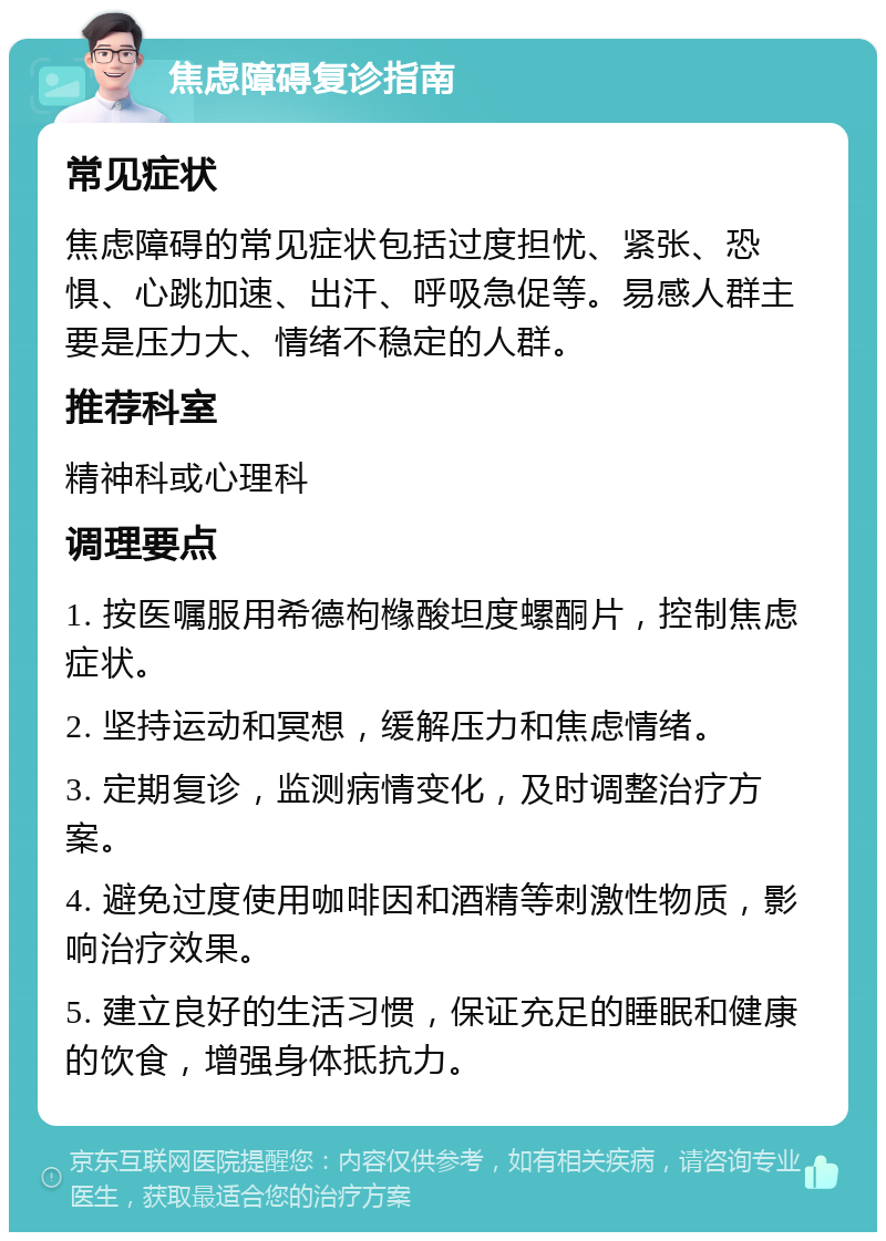 焦虑障碍复诊指南 常见症状 焦虑障碍的常见症状包括过度担忧、紧张、恐惧、心跳加速、出汗、呼吸急促等。易感人群主要是压力大、情绪不稳定的人群。 推荐科室 精神科或心理科 调理要点 1. 按医嘱服用希德枸橼酸坦度螺酮片，控制焦虑症状。 2. 坚持运动和冥想，缓解压力和焦虑情绪。 3. 定期复诊，监测病情变化，及时调整治疗方案。 4. 避免过度使用咖啡因和酒精等刺激性物质，影响治疗效果。 5. 建立良好的生活习惯，保证充足的睡眠和健康的饮食，增强身体抵抗力。