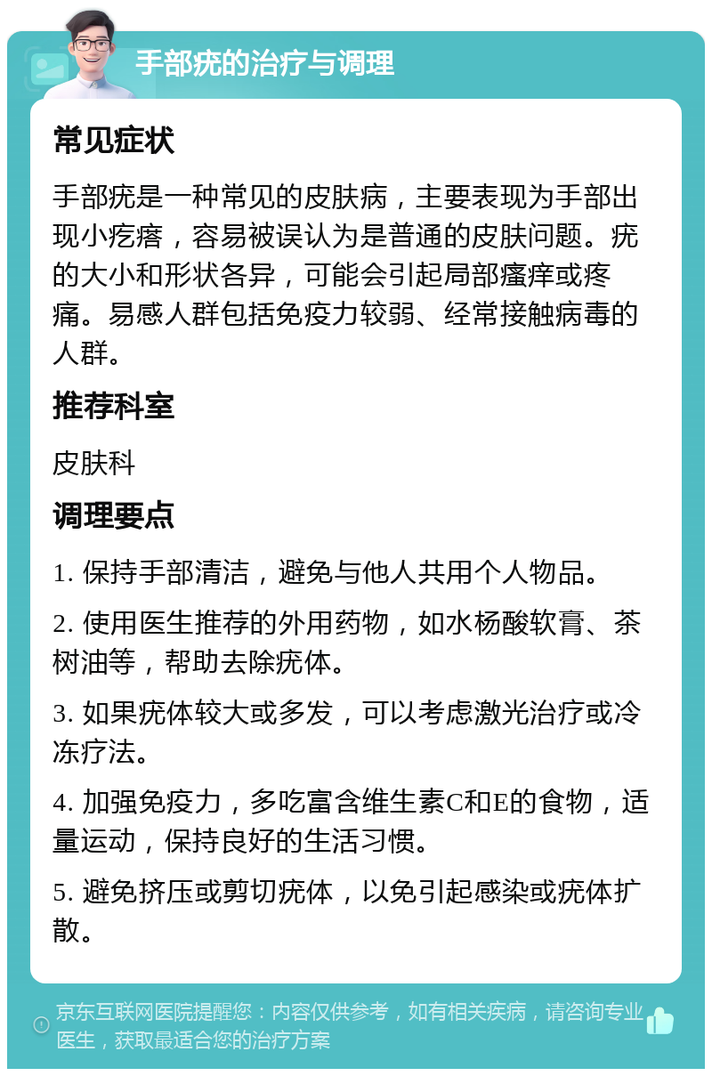 手部疣的治疗与调理 常见症状 手部疣是一种常见的皮肤病，主要表现为手部出现小疙瘩，容易被误认为是普通的皮肤问题。疣的大小和形状各异，可能会引起局部瘙痒或疼痛。易感人群包括免疫力较弱、经常接触病毒的人群。 推荐科室 皮肤科 调理要点 1. 保持手部清洁，避免与他人共用个人物品。 2. 使用医生推荐的外用药物，如水杨酸软膏、茶树油等，帮助去除疣体。 3. 如果疣体较大或多发，可以考虑激光治疗或冷冻疗法。 4. 加强免疫力，多吃富含维生素C和E的食物，适量运动，保持良好的生活习惯。 5. 避免挤压或剪切疣体，以免引起感染或疣体扩散。