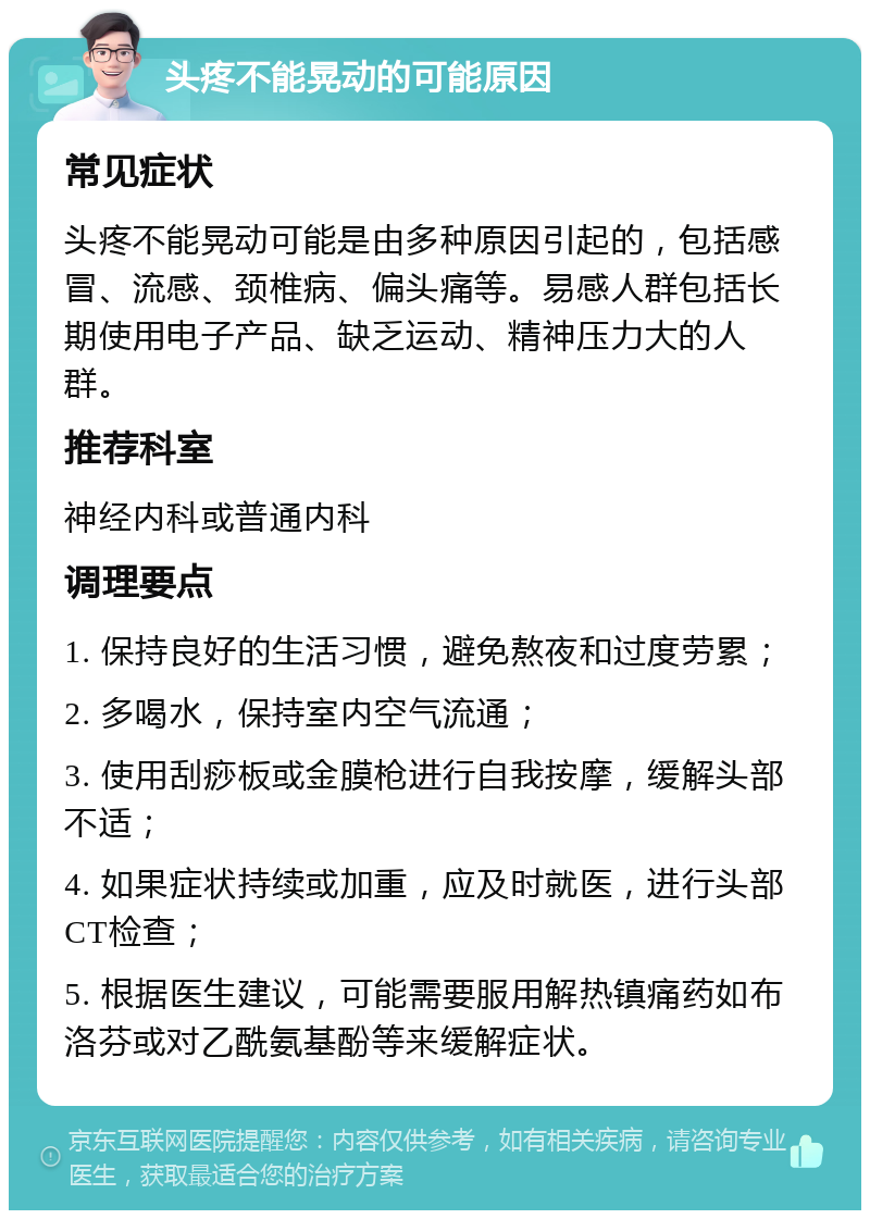 头疼不能晃动的可能原因 常见症状 头疼不能晃动可能是由多种原因引起的，包括感冒、流感、颈椎病、偏头痛等。易感人群包括长期使用电子产品、缺乏运动、精神压力大的人群。 推荐科室 神经内科或普通内科 调理要点 1. 保持良好的生活习惯，避免熬夜和过度劳累； 2. 多喝水，保持室内空气流通； 3. 使用刮痧板或金膜枪进行自我按摩，缓解头部不适； 4. 如果症状持续或加重，应及时就医，进行头部CT检查； 5. 根据医生建议，可能需要服用解热镇痛药如布洛芬或对乙酰氨基酚等来缓解症状。