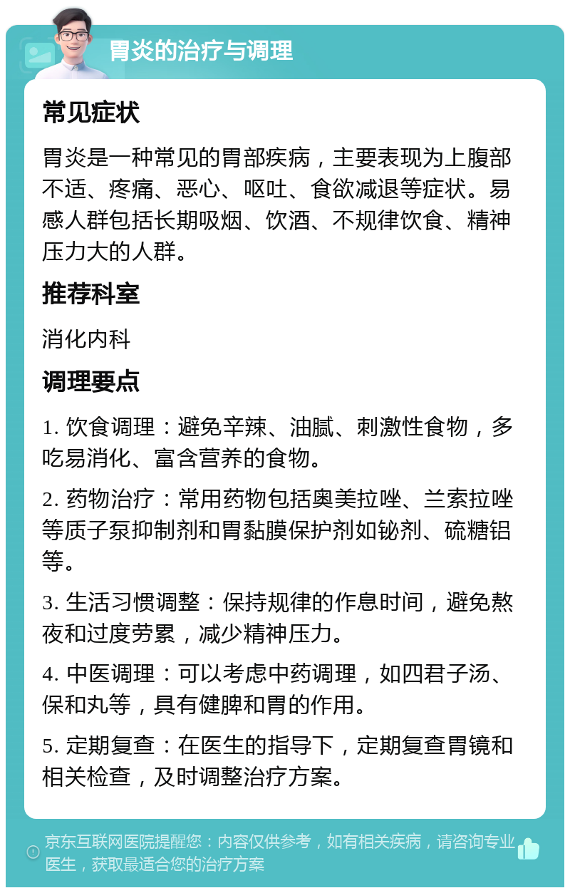 胃炎的治疗与调理 常见症状 胃炎是一种常见的胃部疾病，主要表现为上腹部不适、疼痛、恶心、呕吐、食欲减退等症状。易感人群包括长期吸烟、饮酒、不规律饮食、精神压力大的人群。 推荐科室 消化内科 调理要点 1. 饮食调理：避免辛辣、油腻、刺激性食物，多吃易消化、富含营养的食物。 2. 药物治疗：常用药物包括奥美拉唑、兰索拉唑等质子泵抑制剂和胃黏膜保护剂如铋剂、硫糖铝等。 3. 生活习惯调整：保持规律的作息时间，避免熬夜和过度劳累，减少精神压力。 4. 中医调理：可以考虑中药调理，如四君子汤、保和丸等，具有健脾和胃的作用。 5. 定期复查：在医生的指导下，定期复查胃镜和相关检查，及时调整治疗方案。