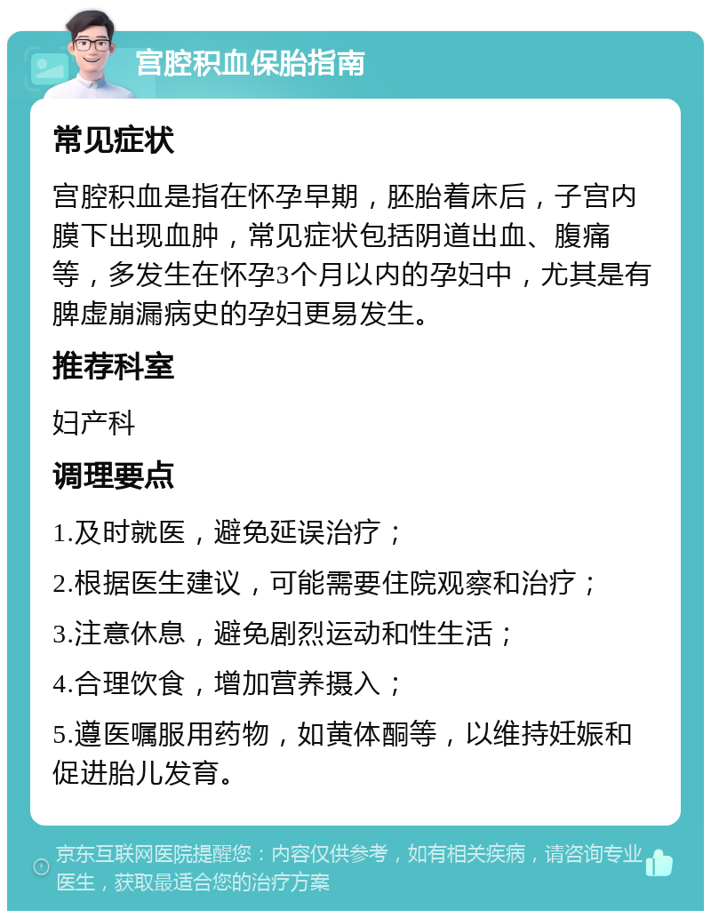 宫腔积血保胎指南 常见症状 宫腔积血是指在怀孕早期，胚胎着床后，子宫内膜下出现血肿，常见症状包括阴道出血、腹痛等，多发生在怀孕3个月以内的孕妇中，尤其是有脾虚崩漏病史的孕妇更易发生。 推荐科室 妇产科 调理要点 1.及时就医，避免延误治疗； 2.根据医生建议，可能需要住院观察和治疗； 3.注意休息，避免剧烈运动和性生活； 4.合理饮食，增加营养摄入； 5.遵医嘱服用药物，如黄体酮等，以维持妊娠和促进胎儿发育。