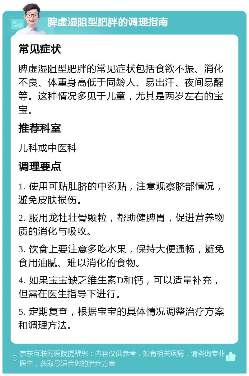 脾虚湿阻型肥胖的调理指南 常见症状 脾虚湿阻型肥胖的常见症状包括食欲不振、消化不良、体重身高低于同龄人、易出汗、夜间易醒等。这种情况多见于儿童，尤其是两岁左右的宝宝。 推荐科室 儿科或中医科 调理要点 1. 使用可贴肚脐的中药贴，注意观察脐部情况，避免皮肤损伤。 2. 服用龙牡壮骨颗粒，帮助健脾胃，促进营养物质的消化与吸收。 3. 饮食上要注意多吃水果，保持大便通畅，避免食用油腻、难以消化的食物。 4. 如果宝宝缺乏维生素D和钙，可以适量补充，但需在医生指导下进行。 5. 定期复查，根据宝宝的具体情况调整治疗方案和调理方法。