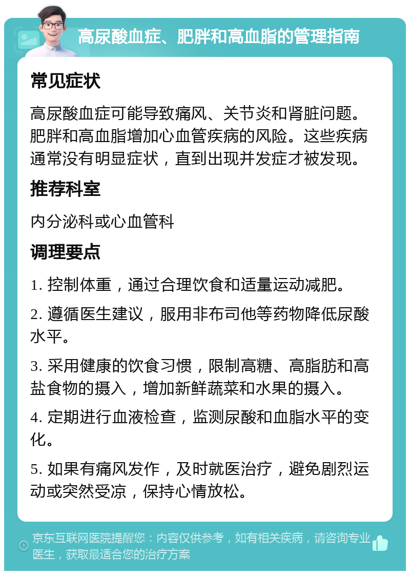 高尿酸血症、肥胖和高血脂的管理指南 常见症状 高尿酸血症可能导致痛风、关节炎和肾脏问题。肥胖和高血脂增加心血管疾病的风险。这些疾病通常没有明显症状，直到出现并发症才被发现。 推荐科室 内分泌科或心血管科 调理要点 1. 控制体重，通过合理饮食和适量运动减肥。 2. 遵循医生建议，服用非布司他等药物降低尿酸水平。 3. 采用健康的饮食习惯，限制高糖、高脂肪和高盐食物的摄入，增加新鲜蔬菜和水果的摄入。 4. 定期进行血液检查，监测尿酸和血脂水平的变化。 5. 如果有痛风发作，及时就医治疗，避免剧烈运动或突然受凉，保持心情放松。