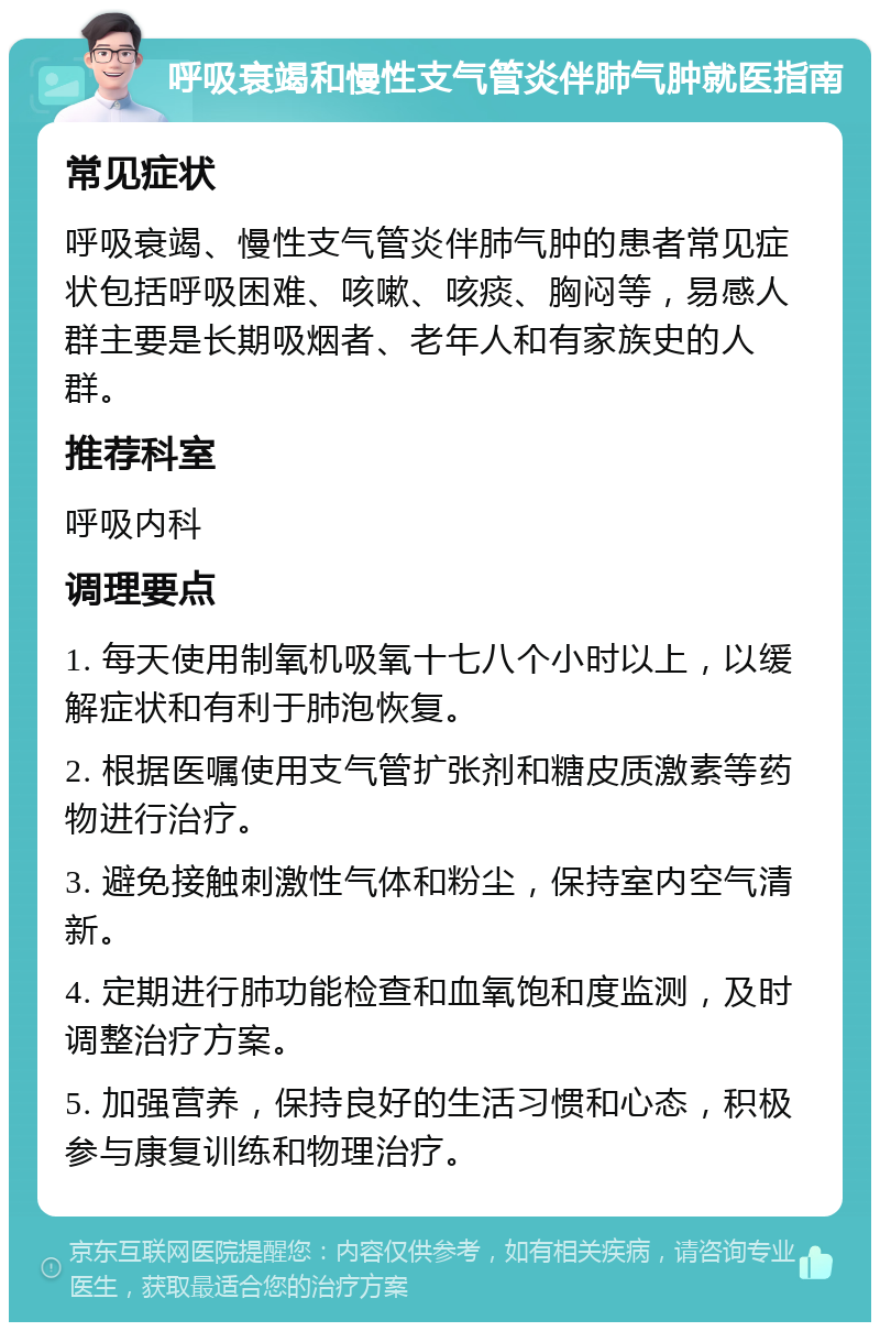 呼吸衰竭和慢性支气管炎伴肺气肿就医指南 常见症状 呼吸衰竭、慢性支气管炎伴肺气肿的患者常见症状包括呼吸困难、咳嗽、咳痰、胸闷等，易感人群主要是长期吸烟者、老年人和有家族史的人群。 推荐科室 呼吸内科 调理要点 1. 每天使用制氧机吸氧十七八个小时以上，以缓解症状和有利于肺泡恢复。 2. 根据医嘱使用支气管扩张剂和糖皮质激素等药物进行治疗。 3. 避免接触刺激性气体和粉尘，保持室内空气清新。 4. 定期进行肺功能检查和血氧饱和度监测，及时调整治疗方案。 5. 加强营养，保持良好的生活习惯和心态，积极参与康复训练和物理治疗。