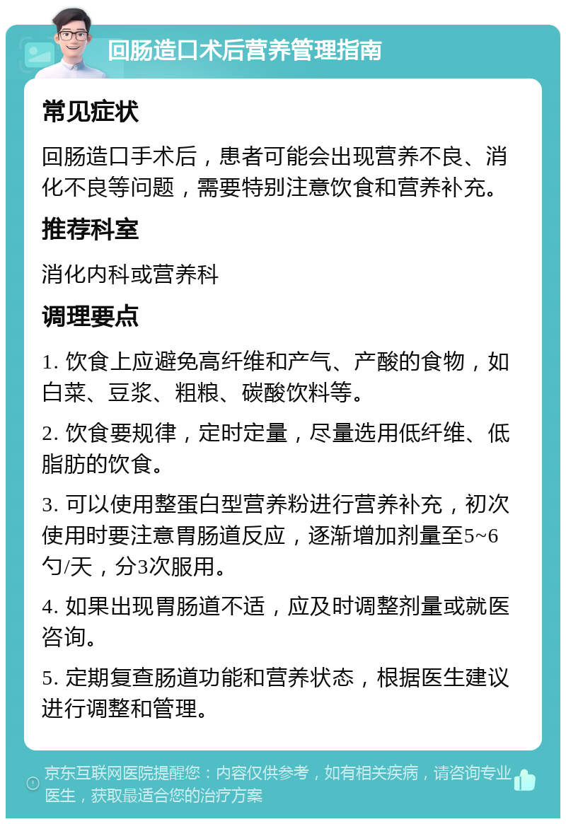 回肠造口术后营养管理指南 常见症状 回肠造口手术后，患者可能会出现营养不良、消化不良等问题，需要特别注意饮食和营养补充。 推荐科室 消化内科或营养科 调理要点 1. 饮食上应避免高纤维和产气、产酸的食物，如白菜、豆浆、粗粮、碳酸饮料等。 2. 饮食要规律，定时定量，尽量选用低纤维、低脂肪的饮食。 3. 可以使用整蛋白型营养粉进行营养补充，初次使用时要注意胃肠道反应，逐渐增加剂量至5~6勺/天，分3次服用。 4. 如果出现胃肠道不适，应及时调整剂量或就医咨询。 5. 定期复查肠道功能和营养状态，根据医生建议进行调整和管理。