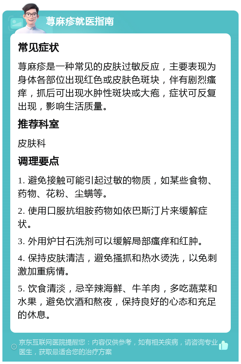 荨麻疹就医指南 常见症状 荨麻疹是一种常见的皮肤过敏反应，主要表现为身体各部位出现红色或皮肤色斑块，伴有剧烈瘙痒，抓后可出现水肿性斑块或大疱，症状可反复出现，影响生活质量。 推荐科室 皮肤科 调理要点 1. 避免接触可能引起过敏的物质，如某些食物、药物、花粉、尘螨等。 2. 使用口服抗组胺药物如依巴斯汀片来缓解症状。 3. 外用炉甘石洗剂可以缓解局部瘙痒和红肿。 4. 保持皮肤清洁，避免搔抓和热水烫洗，以免刺激加重病情。 5. 饮食清淡，忌辛辣海鲜、牛羊肉，多吃蔬菜和水果，避免饮酒和熬夜，保持良好的心态和充足的休息。