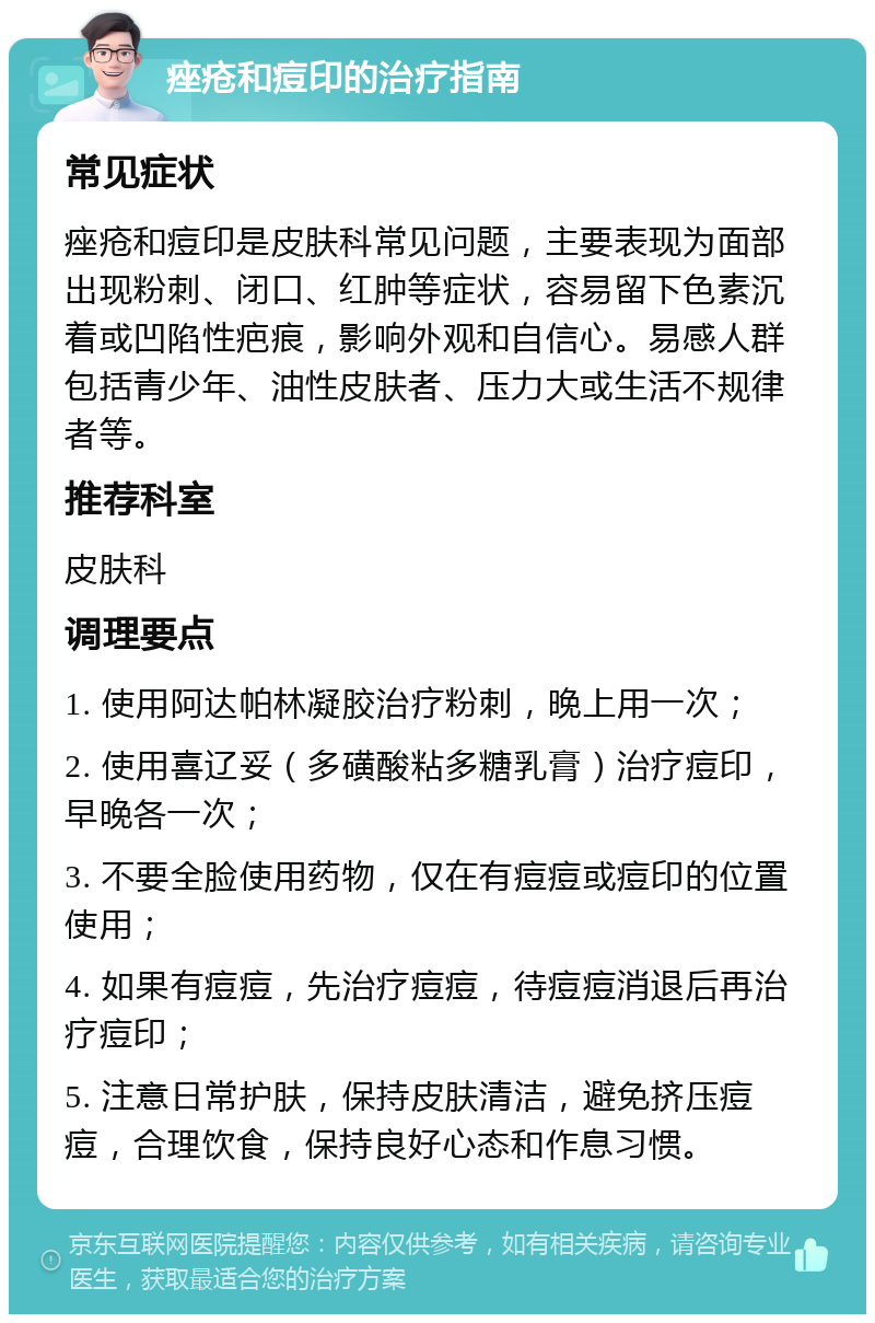 痤疮和痘印的治疗指南 常见症状 痤疮和痘印是皮肤科常见问题，主要表现为面部出现粉刺、闭口、红肿等症状，容易留下色素沉着或凹陷性疤痕，影响外观和自信心。易感人群包括青少年、油性皮肤者、压力大或生活不规律者等。 推荐科室 皮肤科 调理要点 1. 使用阿达帕林凝胶治疗粉刺，晚上用一次； 2. 使用喜辽妥（多磺酸粘多糖乳膏）治疗痘印，早晚各一次； 3. 不要全脸使用药物，仅在有痘痘或痘印的位置使用； 4. 如果有痘痘，先治疗痘痘，待痘痘消退后再治疗痘印； 5. 注意日常护肤，保持皮肤清洁，避免挤压痘痘，合理饮食，保持良好心态和作息习惯。