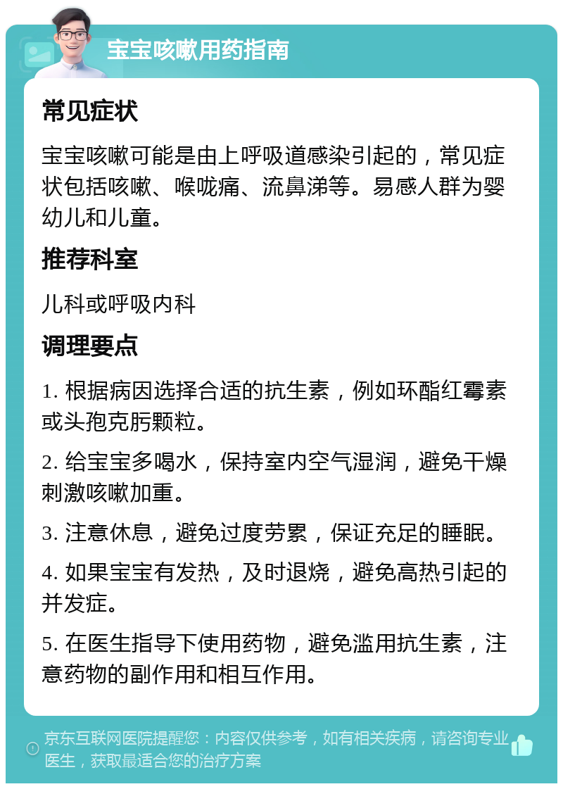 宝宝咳嗽用药指南 常见症状 宝宝咳嗽可能是由上呼吸道感染引起的，常见症状包括咳嗽、喉咙痛、流鼻涕等。易感人群为婴幼儿和儿童。 推荐科室 儿科或呼吸内科 调理要点 1. 根据病因选择合适的抗生素，例如环酯红霉素或头孢克肟颗粒。 2. 给宝宝多喝水，保持室内空气湿润，避免干燥刺激咳嗽加重。 3. 注意休息，避免过度劳累，保证充足的睡眠。 4. 如果宝宝有发热，及时退烧，避免高热引起的并发症。 5. 在医生指导下使用药物，避免滥用抗生素，注意药物的副作用和相互作用。