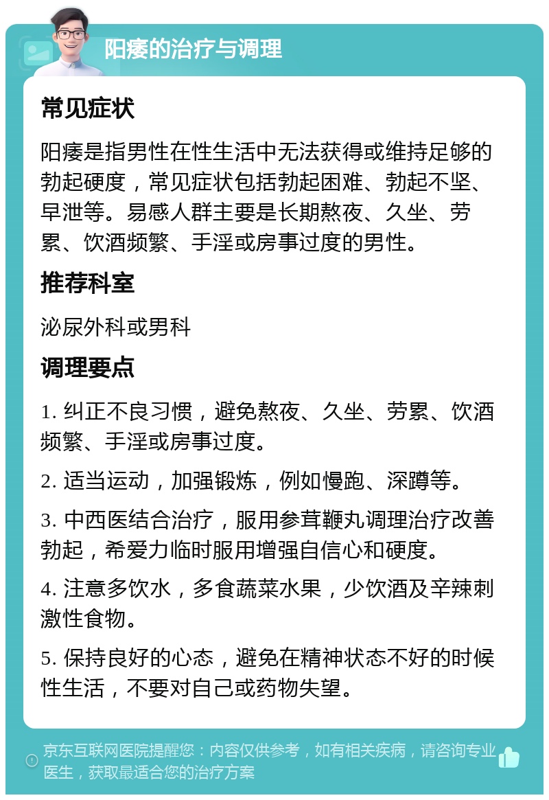 阳痿的治疗与调理 常见症状 阳痿是指男性在性生活中无法获得或维持足够的勃起硬度，常见症状包括勃起困难、勃起不坚、早泄等。易感人群主要是长期熬夜、久坐、劳累、饮酒频繁、手淫或房事过度的男性。 推荐科室 泌尿外科或男科 调理要点 1. 纠正不良习惯，避免熬夜、久坐、劳累、饮酒频繁、手淫或房事过度。 2. 适当运动，加强锻炼，例如慢跑、深蹲等。 3. 中西医结合治疗，服用参茸鞭丸调理治疗改善勃起，希爱力临时服用增强自信心和硬度。 4. 注意多饮水，多食蔬菜水果，少饮酒及辛辣刺激性食物。 5. 保持良好的心态，避免在精神状态不好的时候性生活，不要对自己或药物失望。