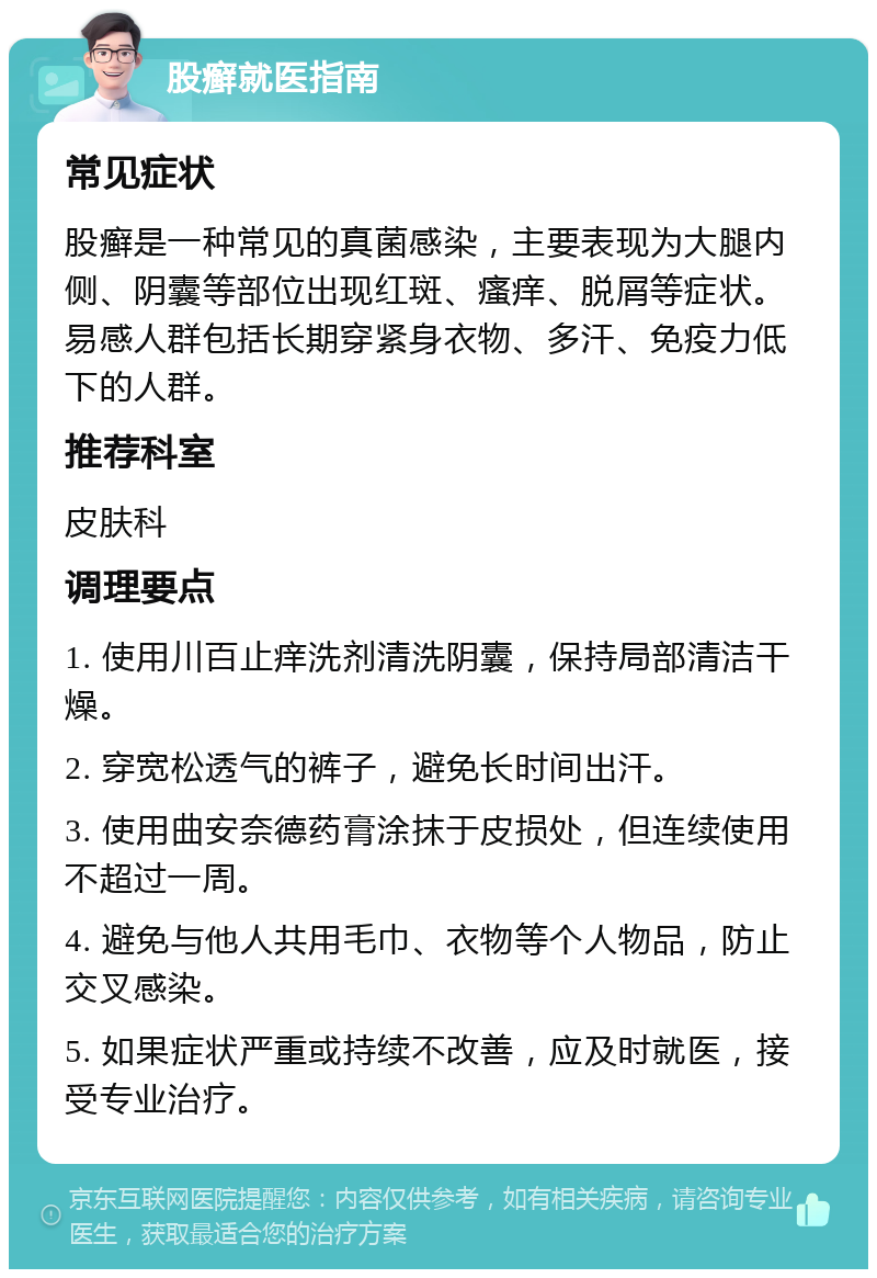 股癣就医指南 常见症状 股癣是一种常见的真菌感染，主要表现为大腿内侧、阴囊等部位出现红斑、瘙痒、脱屑等症状。易感人群包括长期穿紧身衣物、多汗、免疫力低下的人群。 推荐科室 皮肤科 调理要点 1. 使用川百止痒洗剂清洗阴囊，保持局部清洁干燥。 2. 穿宽松透气的裤子，避免长时间出汗。 3. 使用曲安奈德药膏涂抹于皮损处，但连续使用不超过一周。 4. 避免与他人共用毛巾、衣物等个人物品，防止交叉感染。 5. 如果症状严重或持续不改善，应及时就医，接受专业治疗。