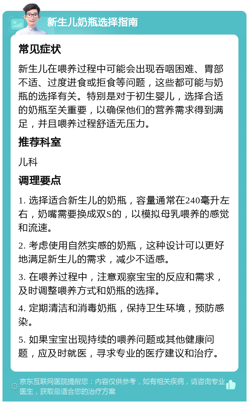 新生儿奶瓶选择指南 常见症状 新生儿在喂养过程中可能会出现吞咽困难、胃部不适、过度进食或拒食等问题，这些都可能与奶瓶的选择有关。特别是对于初生婴儿，选择合适的奶瓶至关重要，以确保他们的营养需求得到满足，并且喂养过程舒适无压力。 推荐科室 儿科 调理要点 1. 选择适合新生儿的奶瓶，容量通常在240毫升左右，奶嘴需要换成双S的，以模拟母乳喂养的感觉和流速。 2. 考虑使用自然实感的奶瓶，这种设计可以更好地满足新生儿的需求，减少不适感。 3. 在喂养过程中，注意观察宝宝的反应和需求，及时调整喂养方式和奶瓶的选择。 4. 定期清洁和消毒奶瓶，保持卫生环境，预防感染。 5. 如果宝宝出现持续的喂养问题或其他健康问题，应及时就医，寻求专业的医疗建议和治疗。