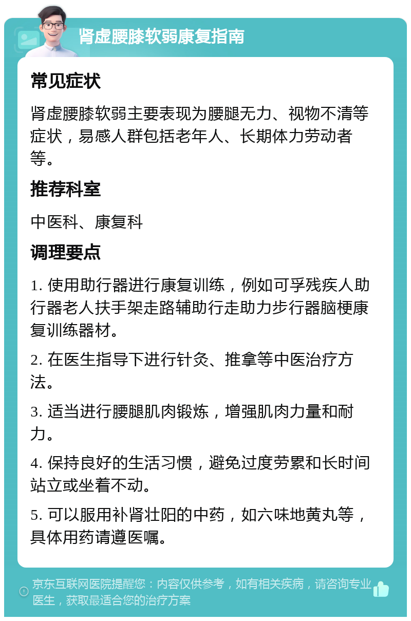 肾虚腰膝软弱康复指南 常见症状 肾虚腰膝软弱主要表现为腰腿无力、视物不清等症状，易感人群包括老年人、长期体力劳动者等。 推荐科室 中医科、康复科 调理要点 1. 使用助行器进行康复训练，例如可孚残疾人助行器老人扶手架走路辅助行走助力步行器脑梗康复训练器材。 2. 在医生指导下进行针灸、推拿等中医治疗方法。 3. 适当进行腰腿肌肉锻炼，增强肌肉力量和耐力。 4. 保持良好的生活习惯，避免过度劳累和长时间站立或坐着不动。 5. 可以服用补肾壮阳的中药，如六味地黄丸等，具体用药请遵医嘱。