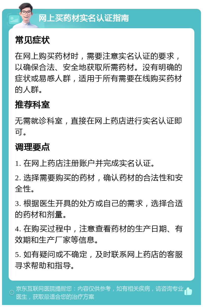 网上买药材实名认证指南 常见症状 在网上购买药材时，需要注意实名认证的要求，以确保合法、安全地获取所需药材。没有明确的症状或易感人群，适用于所有需要在线购买药材的人群。 推荐科室 无需就诊科室，直接在网上药店进行实名认证即可。 调理要点 1. 在网上药店注册账户并完成实名认证。 2. 选择需要购买的药材，确认药材的合法性和安全性。 3. 根据医生开具的处方或自己的需求，选择合适的药材和剂量。 4. 在购买过程中，注意查看药材的生产日期、有效期和生产厂家等信息。 5. 如有疑问或不确定，及时联系网上药店的客服寻求帮助和指导。