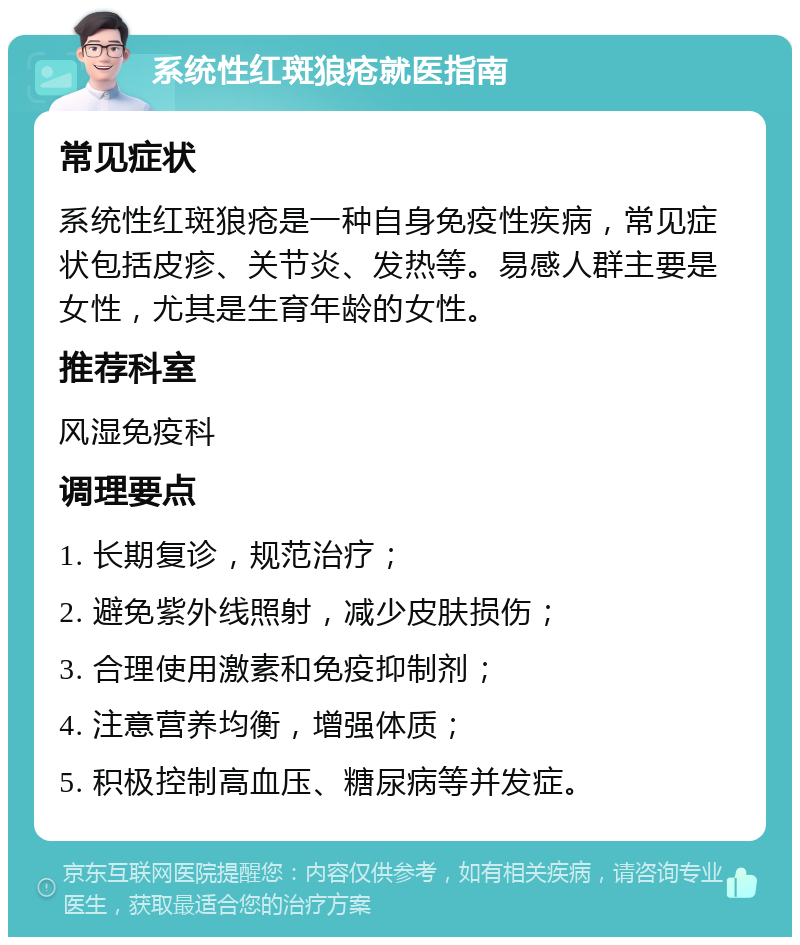 系统性红斑狼疮就医指南 常见症状 系统性红斑狼疮是一种自身免疫性疾病，常见症状包括皮疹、关节炎、发热等。易感人群主要是女性，尤其是生育年龄的女性。 推荐科室 风湿免疫科 调理要点 1. 长期复诊，规范治疗； 2. 避免紫外线照射，减少皮肤损伤； 3. 合理使用激素和免疫抑制剂； 4. 注意营养均衡，增强体质； 5. 积极控制高血压、糖尿病等并发症。