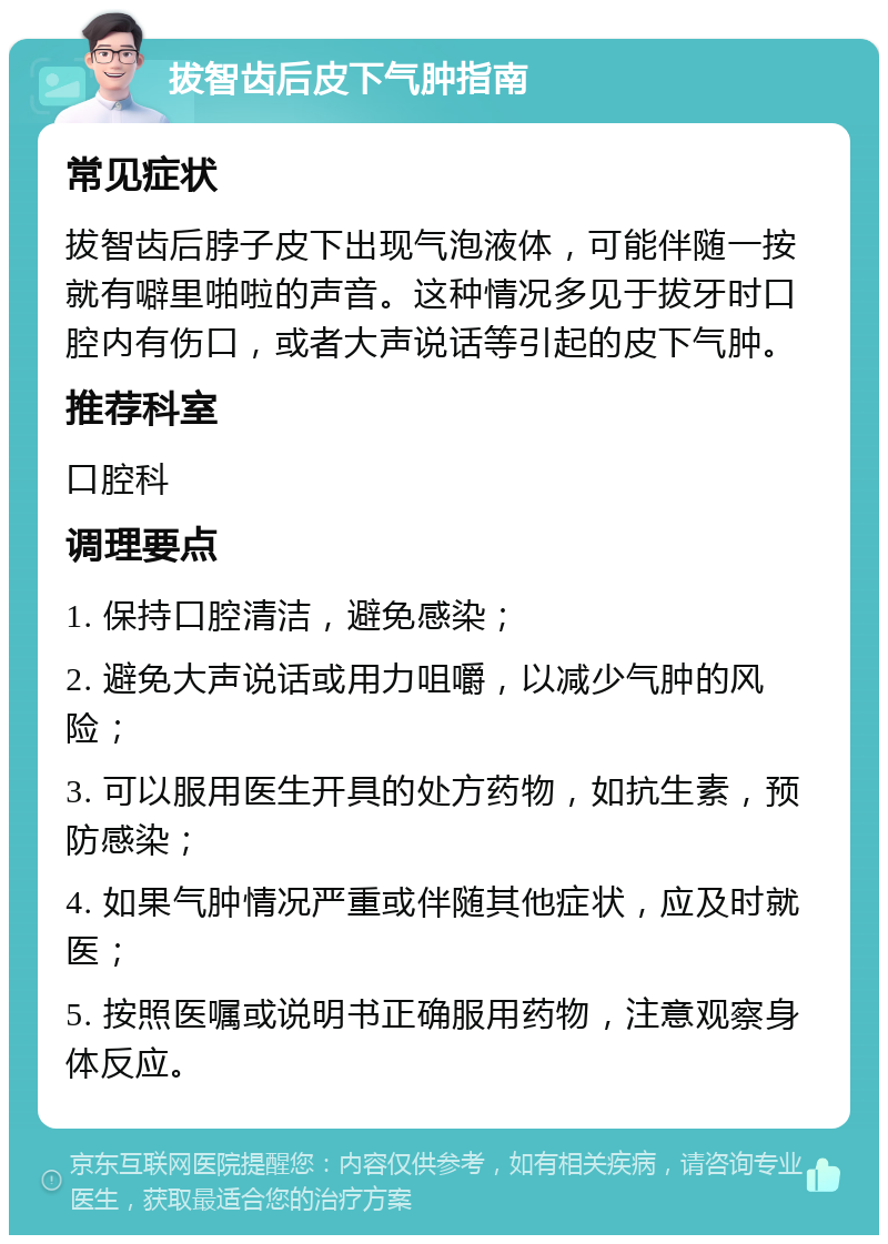 拔智齿后皮下气肿指南 常见症状 拔智齿后脖子皮下出现气泡液体，可能伴随一按就有噼里啪啦的声音。这种情况多见于拔牙时口腔内有伤口，或者大声说话等引起的皮下气肿。 推荐科室 口腔科 调理要点 1. 保持口腔清洁，避免感染； 2. 避免大声说话或用力咀嚼，以减少气肿的风险； 3. 可以服用医生开具的处方药物，如抗生素，预防感染； 4. 如果气肿情况严重或伴随其他症状，应及时就医； 5. 按照医嘱或说明书正确服用药物，注意观察身体反应。