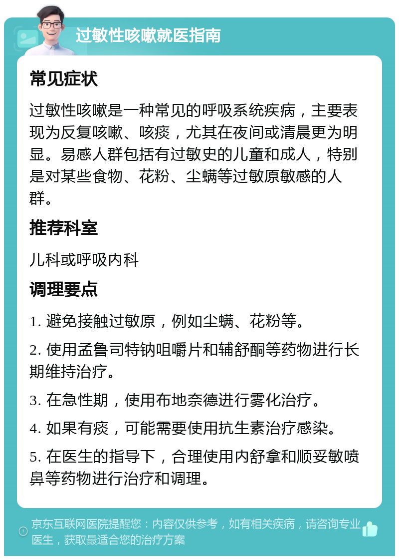 过敏性咳嗽就医指南 常见症状 过敏性咳嗽是一种常见的呼吸系统疾病，主要表现为反复咳嗽、咳痰，尤其在夜间或清晨更为明显。易感人群包括有过敏史的儿童和成人，特别是对某些食物、花粉、尘螨等过敏原敏感的人群。 推荐科室 儿科或呼吸内科 调理要点 1. 避免接触过敏原，例如尘螨、花粉等。 2. 使用孟鲁司特钠咀嚼片和辅舒酮等药物进行长期维持治疗。 3. 在急性期，使用布地奈德进行雾化治疗。 4. 如果有痰，可能需要使用抗生素治疗感染。 5. 在医生的指导下，合理使用内舒拿和顺妥敏喷鼻等药物进行治疗和调理。