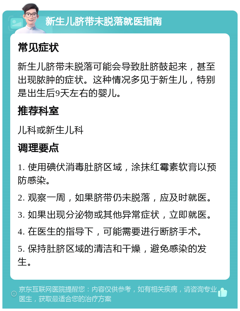 新生儿脐带未脱落就医指南 常见症状 新生儿脐带未脱落可能会导致肚脐鼓起来，甚至出现脓肿的症状。这种情况多见于新生儿，特别是出生后9天左右的婴儿。 推荐科室 儿科或新生儿科 调理要点 1. 使用碘伏消毒肚脐区域，涂抹红霉素软膏以预防感染。 2. 观察一周，如果脐带仍未脱落，应及时就医。 3. 如果出现分泌物或其他异常症状，立即就医。 4. 在医生的指导下，可能需要进行断脐手术。 5. 保持肚脐区域的清洁和干燥，避免感染的发生。