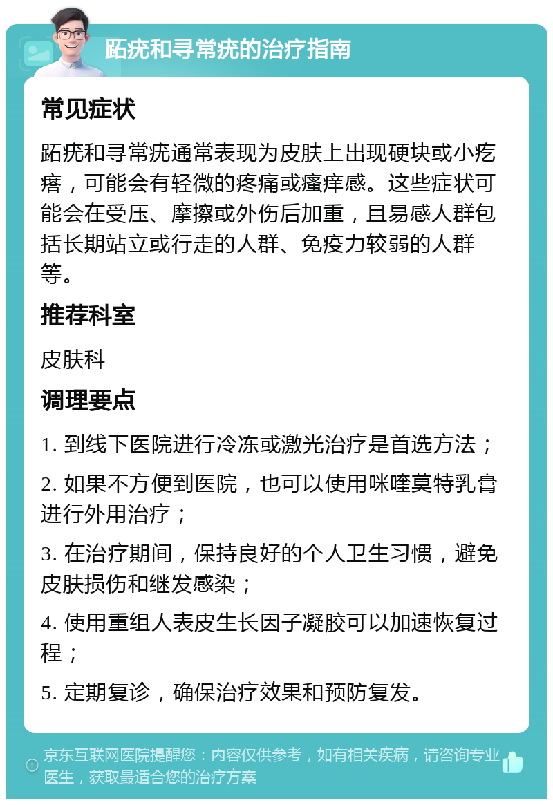 跖疣和寻常疣的治疗指南 常见症状 跖疣和寻常疣通常表现为皮肤上出现硬块或小疙瘩，可能会有轻微的疼痛或瘙痒感。这些症状可能会在受压、摩擦或外伤后加重，且易感人群包括长期站立或行走的人群、免疫力较弱的人群等。 推荐科室 皮肤科 调理要点 1. 到线下医院进行冷冻或激光治疗是首选方法； 2. 如果不方便到医院，也可以使用咪喹莫特乳膏进行外用治疗； 3. 在治疗期间，保持良好的个人卫生习惯，避免皮肤损伤和继发感染； 4. 使用重组人表皮生长因子凝胶可以加速恢复过程； 5. 定期复诊，确保治疗效果和预防复发。