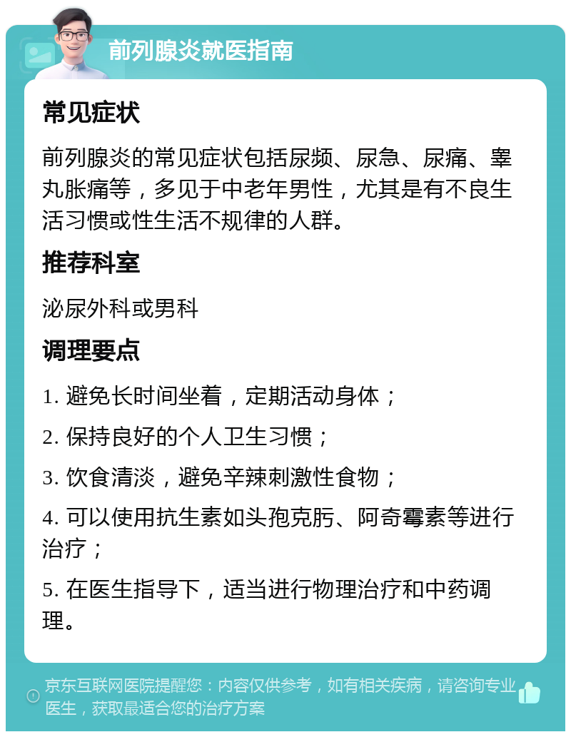 前列腺炎就医指南 常见症状 前列腺炎的常见症状包括尿频、尿急、尿痛、睾丸胀痛等，多见于中老年男性，尤其是有不良生活习惯或性生活不规律的人群。 推荐科室 泌尿外科或男科 调理要点 1. 避免长时间坐着，定期活动身体； 2. 保持良好的个人卫生习惯； 3. 饮食清淡，避免辛辣刺激性食物； 4. 可以使用抗生素如头孢克肟、阿奇霉素等进行治疗； 5. 在医生指导下，适当进行物理治疗和中药调理。