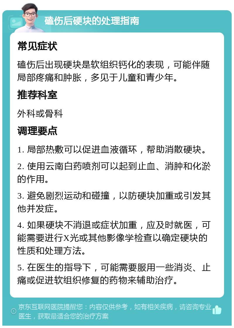 磕伤后硬块的处理指南 常见症状 磕伤后出现硬块是软组织钙化的表现，可能伴随局部疼痛和肿胀，多见于儿童和青少年。 推荐科室 外科或骨科 调理要点 1. 局部热敷可以促进血液循环，帮助消散硬块。 2. 使用云南白药喷剂可以起到止血、消肿和化淤的作用。 3. 避免剧烈运动和碰撞，以防硬块加重或引发其他并发症。 4. 如果硬块不消退或症状加重，应及时就医，可能需要进行X光或其他影像学检查以确定硬块的性质和处理方法。 5. 在医生的指导下，可能需要服用一些消炎、止痛或促进软组织修复的药物来辅助治疗。