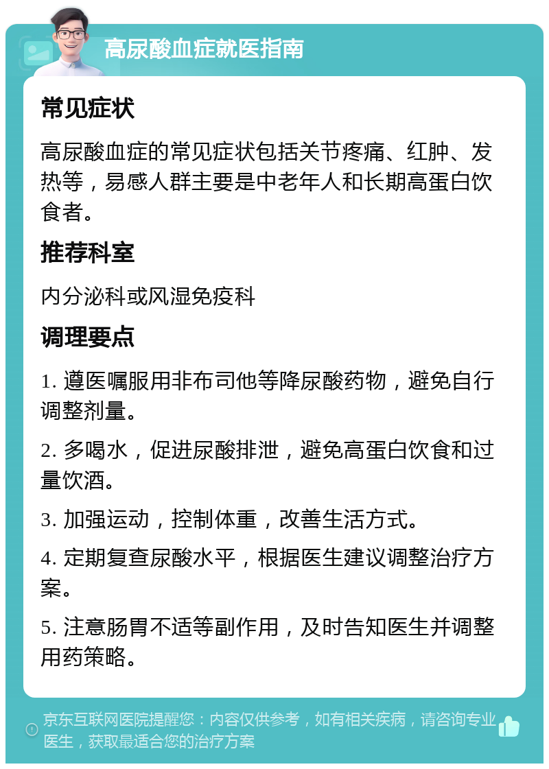 高尿酸血症就医指南 常见症状 高尿酸血症的常见症状包括关节疼痛、红肿、发热等，易感人群主要是中老年人和长期高蛋白饮食者。 推荐科室 内分泌科或风湿免疫科 调理要点 1. 遵医嘱服用非布司他等降尿酸药物，避免自行调整剂量。 2. 多喝水，促进尿酸排泄，避免高蛋白饮食和过量饮酒。 3. 加强运动，控制体重，改善生活方式。 4. 定期复查尿酸水平，根据医生建议调整治疗方案。 5. 注意肠胃不适等副作用，及时告知医生并调整用药策略。