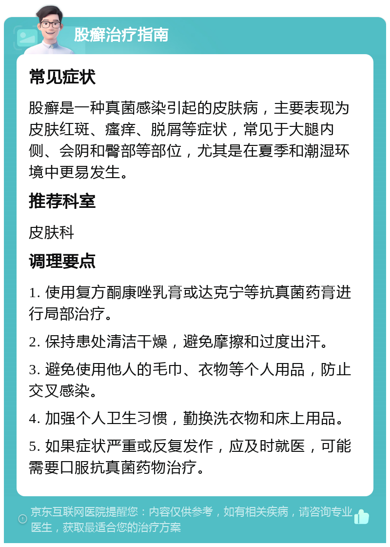 股癣治疗指南 常见症状 股癣是一种真菌感染引起的皮肤病，主要表现为皮肤红斑、瘙痒、脱屑等症状，常见于大腿内侧、会阴和臀部等部位，尤其是在夏季和潮湿环境中更易发生。 推荐科室 皮肤科 调理要点 1. 使用复方酮康唑乳膏或达克宁等抗真菌药膏进行局部治疗。 2. 保持患处清洁干燥，避免摩擦和过度出汗。 3. 避免使用他人的毛巾、衣物等个人用品，防止交叉感染。 4. 加强个人卫生习惯，勤换洗衣物和床上用品。 5. 如果症状严重或反复发作，应及时就医，可能需要口服抗真菌药物治疗。