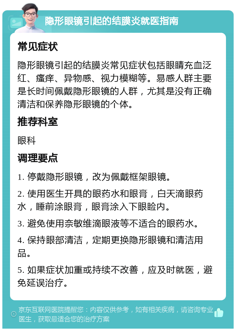 隐形眼镜引起的结膜炎就医指南 常见症状 隐形眼镜引起的结膜炎常见症状包括眼睛充血泛红、瘙痒、异物感、视力模糊等。易感人群主要是长时间佩戴隐形眼镜的人群，尤其是没有正确清洁和保养隐形眼镜的个体。 推荐科室 眼科 调理要点 1. 停戴隐形眼镜，改为佩戴框架眼镜。 2. 使用医生开具的眼药水和眼膏，白天滴眼药水，睡前涂眼膏，眼膏涂入下眼睑内。 3. 避免使用奈敏维滴眼液等不适合的眼药水。 4. 保持眼部清洁，定期更换隐形眼镜和清洁用品。 5. 如果症状加重或持续不改善，应及时就医，避免延误治疗。