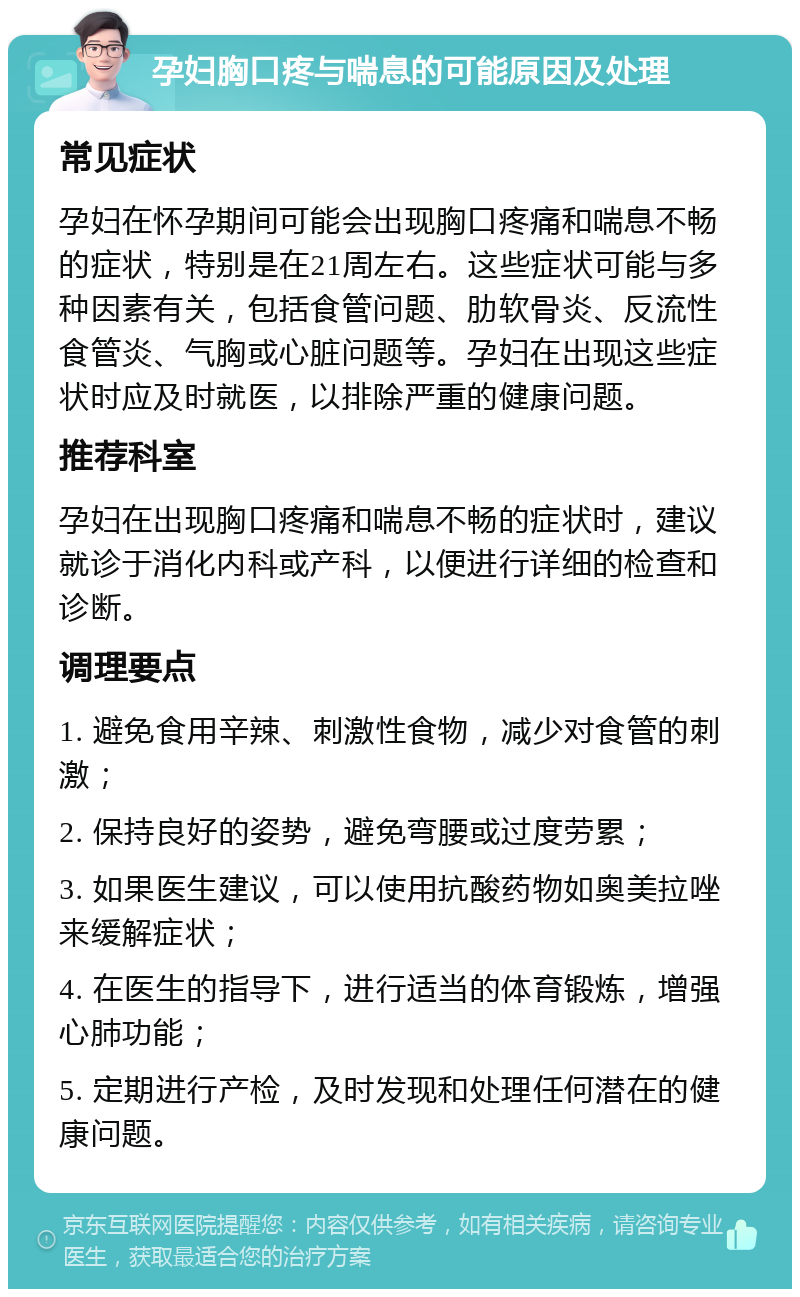 孕妇胸口疼与喘息的可能原因及处理 常见症状 孕妇在怀孕期间可能会出现胸口疼痛和喘息不畅的症状，特别是在21周左右。这些症状可能与多种因素有关，包括食管问题、肋软骨炎、反流性食管炎、气胸或心脏问题等。孕妇在出现这些症状时应及时就医，以排除严重的健康问题。 推荐科室 孕妇在出现胸口疼痛和喘息不畅的症状时，建议就诊于消化内科或产科，以便进行详细的检查和诊断。 调理要点 1. 避免食用辛辣、刺激性食物，减少对食管的刺激； 2. 保持良好的姿势，避免弯腰或过度劳累； 3. 如果医生建议，可以使用抗酸药物如奥美拉唑来缓解症状； 4. 在医生的指导下，进行适当的体育锻炼，增强心肺功能； 5. 定期进行产检，及时发现和处理任何潜在的健康问题。