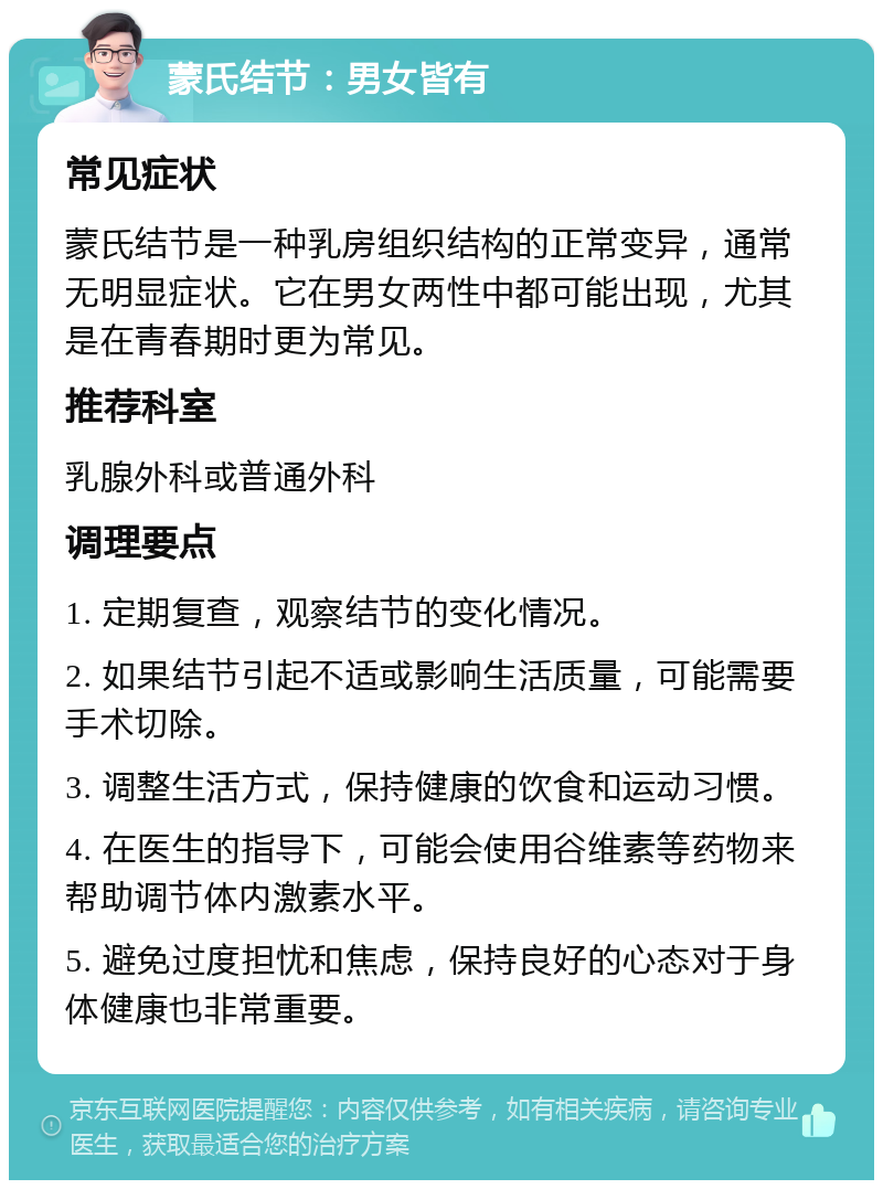 蒙氏结节：男女皆有 常见症状 蒙氏结节是一种乳房组织结构的正常变异，通常无明显症状。它在男女两性中都可能出现，尤其是在青春期时更为常见。 推荐科室 乳腺外科或普通外科 调理要点 1. 定期复查，观察结节的变化情况。 2. 如果结节引起不适或影响生活质量，可能需要手术切除。 3. 调整生活方式，保持健康的饮食和运动习惯。 4. 在医生的指导下，可能会使用谷维素等药物来帮助调节体内激素水平。 5. 避免过度担忧和焦虑，保持良好的心态对于身体健康也非常重要。