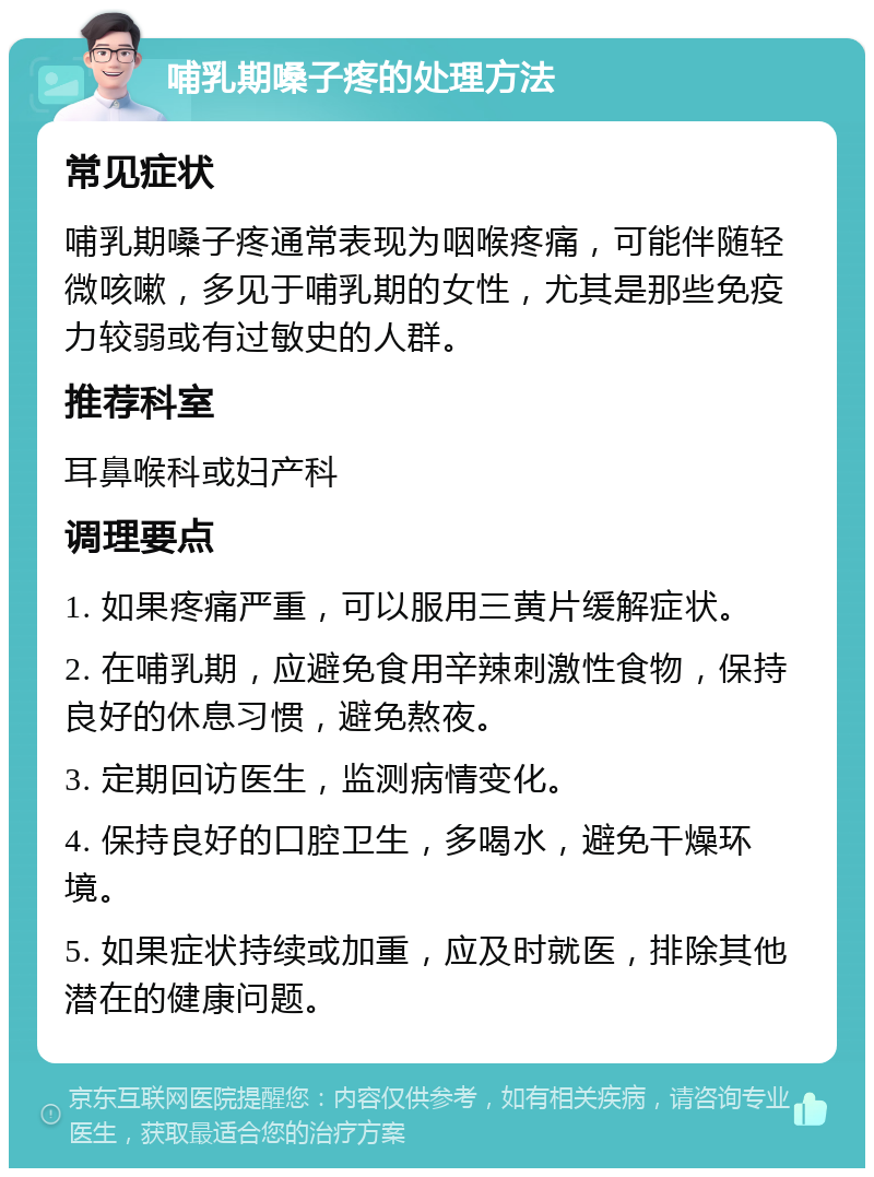 哺乳期嗓子疼的处理方法 常见症状 哺乳期嗓子疼通常表现为咽喉疼痛，可能伴随轻微咳嗽，多见于哺乳期的女性，尤其是那些免疫力较弱或有过敏史的人群。 推荐科室 耳鼻喉科或妇产科 调理要点 1. 如果疼痛严重，可以服用三黄片缓解症状。 2. 在哺乳期，应避免食用辛辣刺激性食物，保持良好的休息习惯，避免熬夜。 3. 定期回访医生，监测病情变化。 4. 保持良好的口腔卫生，多喝水，避免干燥环境。 5. 如果症状持续或加重，应及时就医，排除其他潜在的健康问题。