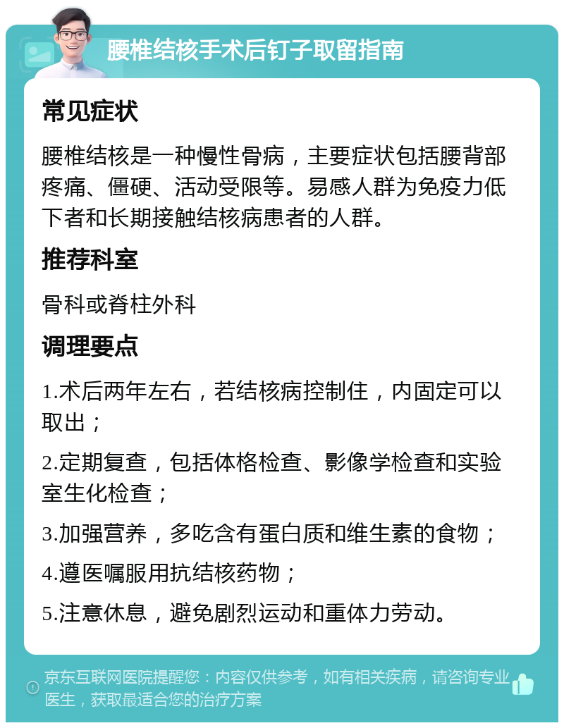 腰椎结核手术后钉子取留指南 常见症状 腰椎结核是一种慢性骨病，主要症状包括腰背部疼痛、僵硬、活动受限等。易感人群为免疫力低下者和长期接触结核病患者的人群。 推荐科室 骨科或脊柱外科 调理要点 1.术后两年左右，若结核病控制住，内固定可以取出； 2.定期复查，包括体格检查、影像学检查和实验室生化检查； 3.加强营养，多吃含有蛋白质和维生素的食物； 4.遵医嘱服用抗结核药物； 5.注意休息，避免剧烈运动和重体力劳动。