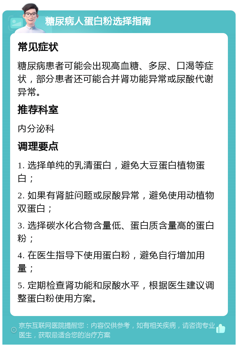 糖尿病人蛋白粉选择指南 常见症状 糖尿病患者可能会出现高血糖、多尿、口渴等症状，部分患者还可能合并肾功能异常或尿酸代谢异常。 推荐科室 内分泌科 调理要点 1. 选择单纯的乳清蛋白，避免大豆蛋白植物蛋白； 2. 如果有肾脏问题或尿酸异常，避免使用动植物双蛋白； 3. 选择碳水化合物含量低、蛋白质含量高的蛋白粉； 4. 在医生指导下使用蛋白粉，避免自行增加用量； 5. 定期检查肾功能和尿酸水平，根据医生建议调整蛋白粉使用方案。