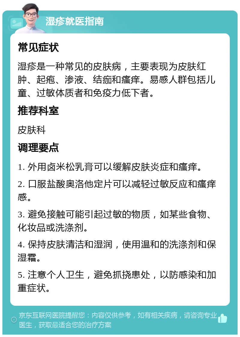 湿疹就医指南 常见症状 湿疹是一种常见的皮肤病，主要表现为皮肤红肿、起疱、渗液、结痂和瘙痒。易感人群包括儿童、过敏体质者和免疫力低下者。 推荐科室 皮肤科 调理要点 1. 外用卤米松乳膏可以缓解皮肤炎症和瘙痒。 2. 口服盐酸奥洛他定片可以减轻过敏反应和瘙痒感。 3. 避免接触可能引起过敏的物质，如某些食物、化妆品或洗涤剂。 4. 保持皮肤清洁和湿润，使用温和的洗涤剂和保湿霜。 5. 注意个人卫生，避免抓挠患处，以防感染和加重症状。