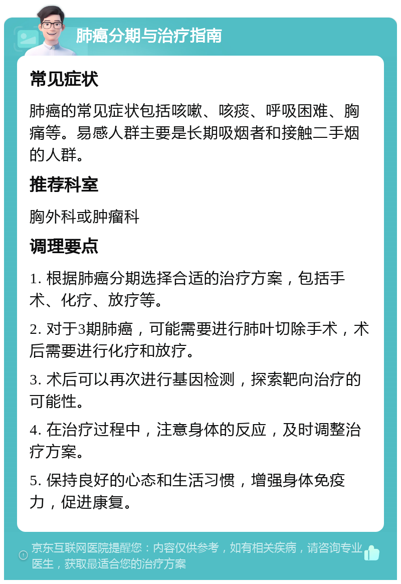 肺癌分期与治疗指南 常见症状 肺癌的常见症状包括咳嗽、咳痰、呼吸困难、胸痛等。易感人群主要是长期吸烟者和接触二手烟的人群。 推荐科室 胸外科或肿瘤科 调理要点 1. 根据肺癌分期选择合适的治疗方案，包括手术、化疗、放疗等。 2. 对于3期肺癌，可能需要进行肺叶切除手术，术后需要进行化疗和放疗。 3. 术后可以再次进行基因检测，探索靶向治疗的可能性。 4. 在治疗过程中，注意身体的反应，及时调整治疗方案。 5. 保持良好的心态和生活习惯，增强身体免疫力，促进康复。