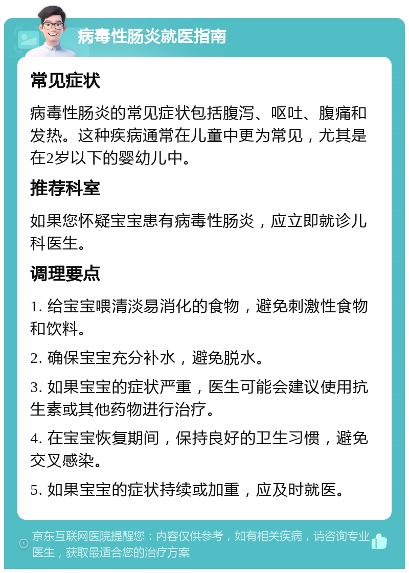 病毒性肠炎就医指南 常见症状 病毒性肠炎的常见症状包括腹泻、呕吐、腹痛和发热。这种疾病通常在儿童中更为常见，尤其是在2岁以下的婴幼儿中。 推荐科室 如果您怀疑宝宝患有病毒性肠炎，应立即就诊儿科医生。 调理要点 1. 给宝宝喂清淡易消化的食物，避免刺激性食物和饮料。 2. 确保宝宝充分补水，避免脱水。 3. 如果宝宝的症状严重，医生可能会建议使用抗生素或其他药物进行治疗。 4. 在宝宝恢复期间，保持良好的卫生习惯，避免交叉感染。 5. 如果宝宝的症状持续或加重，应及时就医。